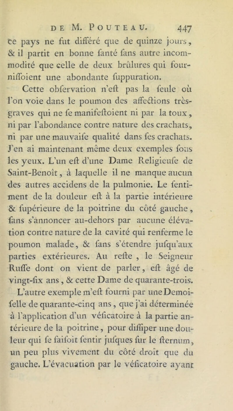 Ce pays ne fut différé que de quinze jours, & il partit en bonne fanté fans autre incom- modité que celle de deux brûlures qui four- niffoient une abondante fuppuration. Cette obfervation n’eft pas la feule où l’on voie dans le poumon des affeélions très- graves qui ne fe manifeftoient ni par la toux, ni par l’abondance contre nature des crachats, ni par une mauvaife qualité dans fes crachats. J’en ai maintenant même deux exemples fous les yeux. L’un eft d’une Dame Religieufe de Saint-Benoît, à laquelle il ne manque aucun des autres accidens de la pulmonie. Le fenti- ment de la douleur eft à la partie intérieure & fupérieure de la poitrine du côté gauche, fans s’annoncer au-dehors par aucune éléva- tion contre nature de la cavité qui renferme le poumon malade, & fans s’étendre jufqu’aux parties extérieures. Au refte , le Seigneur RufTe dont on vient de parler, eft âgé de vingt-fix ans , & cette Dame de quarante-trois. L’autre exemple m’eft fourni par uneDemoi- felle de quarante-cinq ans , que j’ai déterminée à l'application d’un véficatoire à la partie an- térieure de la poitrine, pour difïiper une dou- leur qui fe failbit fentir jufques fur le flernum, un peu plus vivement du côté droit que du gauche. L’évacuation par le véficatoire ayant