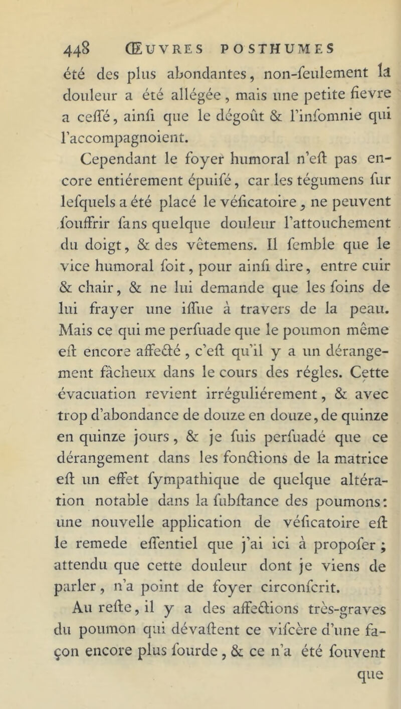 été clés plus abondantes, non-feulement la douleur a été allégée, mais une petite fîevre a ceffé, ainfi cpie le dégoût & Finfomnie cpii l’accompagnoient. Cependant le foyer humoral n’efl pas en- core entièrement épuifé, car les tégumens fur lefquels a été placé le véficatoire , ne peuvent fouffrir fans quelque douleur l’attouchement du doigt, & des vêtemens. Il femble que le vice humoral foit, pour ainfi dire, entre cuir & chair, & ne lui demande que les foins de lui frayer une iffue à travers de la peau. Mais ce qui me perfuade que le poumon même efl encore affedé , c’efl qu’il y a un dérange- ment fâcheux dans le cours des régies. Cette évacuation revient irrégulièrement, & avec trop d’abondance de douze en douze, de quinze en quinze jours, & je fuis perfuadé que ce dérangement dans les fondions de la matrice efl un effet fympathique de quelque altéra- tion notable dans la fubflance des poumons : une nouvelle application de véficatoire efl le remede effentiel que j’ai ici à propofer ; attendu que cette douleur dont je viens de parler, n’a point de foyer circonfcrit. Au refie, il y a des affedions très-graves du poumon qui dévaflent ce vifcère d’une fa- çon encore plus fourde , & ce n’a été fouvent que