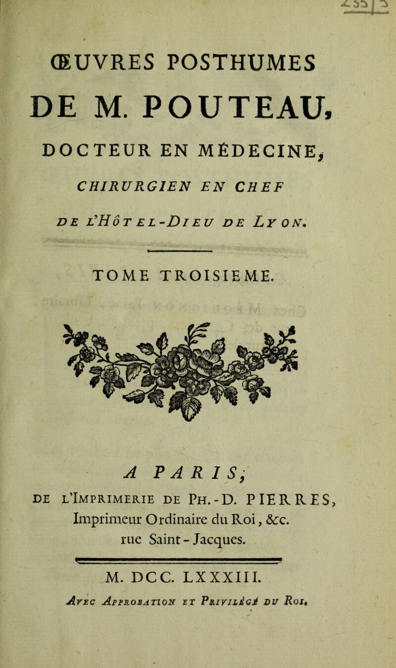-4L ŒUVRES POSTHUMES DE M. POUTEAU, DOCTEUR EN MÉDECINE, CHIRURGIEN EN CHEF de l'Hôt el-Di eu de Lyon. TOME TROISIEME. A PARIS, de l’Imprimerie de Ph.-D. PIERRES, Imprimeur Ordinaire du Roi, &c. rue Saint - Jacques. M. DCC. LXXXIII. Ane Approbation rr Ppirnded du Roi,