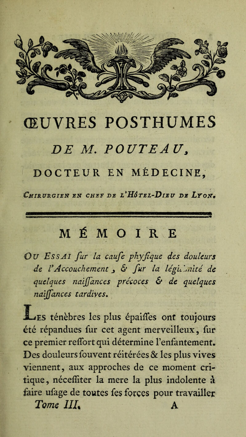 ŒUVRES POSTHUMES DE M. POUTEAU, DOCTEUR EN MÉDECINE, Chirurgien en chef de l* Hôtel-Dieu de Lyon« MÉMOIRE Ou Essai fur la caufe phyfique des douleurs de F Accouchement j & fur la légitimité de quelques naijfances précoces & de quelques naiffances tardives. JLes ténèbres les plus épaiffes ont toujours été répandues fur cet agent merveilleux, fur ce premier reffort qui détermine l’enfantement. Des douleurs fouvent réitérées & les plus vives viennent, aux approches de ce moment cri- tique, nécefîiter la mere la plus indolente à faire ufage de toutes fç$ forces pour travailler Tome IIIt A