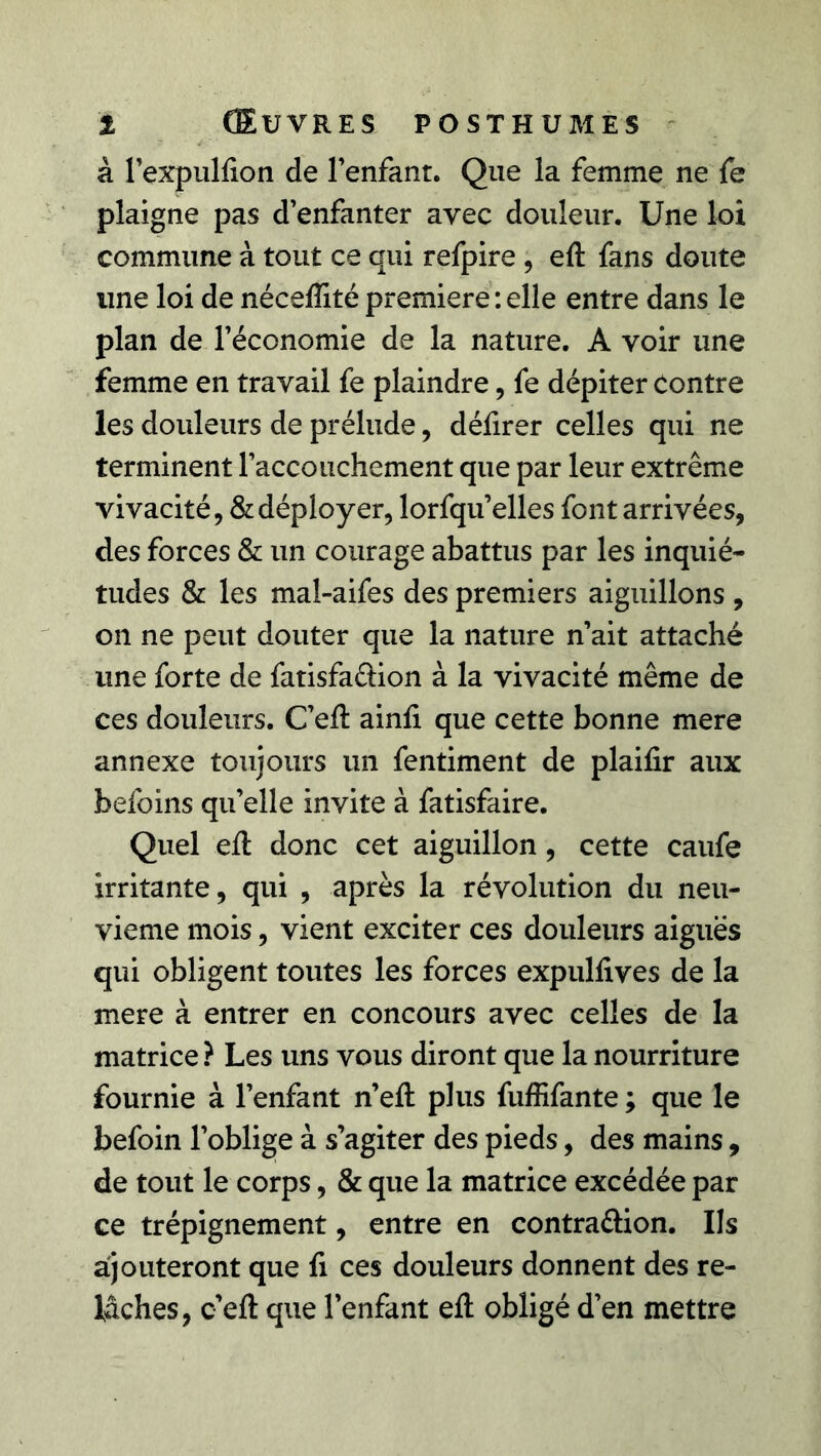 à l’expulfion de Fenfanr. Que la femme ne fe plaigne pas d’enfanter avec douleur. Une loi commune à tout ce qui refpire , eft fans doute une loi de néceftité première : elle entre dans le plan de l’économie de la nature. A voir une femme en travail fe plaindre, fe dépiter Contre les douleurs de prélude, défirer celles qui ne terminent l’accouchement que par leur extrême vivacité, & déployer, lorfqu’elles font arrivées, des forces & un courage abattus par les inquié- tudes & les mal-aifes des premiers aiguillons , on ne peut douter que la nature n’ait attaché une forte de fatisfa&ion à la vivacité même de ces douleurs. C’eft ainfi que cette bonne mere annexe toujours un fentiment de plaifir aux befoins qu’elle invite à fatisfaire. Quel eft donc cet aiguillon, cette caufe irritante, qui , après la révolution du neu- vième mois, vient exciter ces douleurs aiguës qui obligent toutes les forces expullives de la mere à entrer en concours avec celles de la matrice ? Les uns vous diront que la nourriture fournie à l’enfant n’eft plus fuffifante ; que le befoin l’oblige à s’agiter des pieds, des mains, de tout le corps, & que la matrice excédée par ce trépignement, entre en contra&ion. Ils ajouteront que fi ces douleurs donnent des re- lâches, c’eft que l’enfant eft obligé d’en mettre