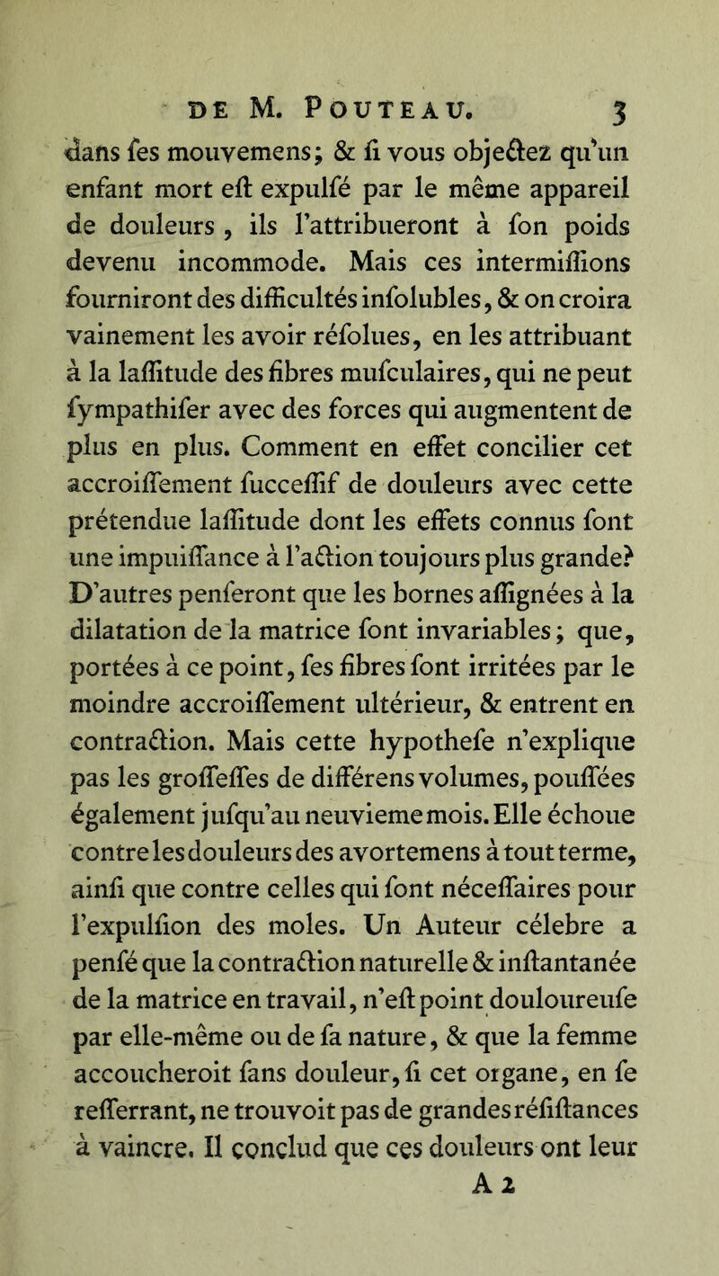 dans fes mouvemens; & fi vous obje&ez qu'un enfant mort eft expulfé par le même appareil de douleurs , ils l’attribueront à fon poids devenu incommode. Mais ces intermiffions fourniront des difficultés infolubles, & on croira vainement les avoir réfolues, en les attribuant à la laffitude des libres mufculaires, qui ne peut fympathifer avec des forces qui augmentent de plus en plus. Comment en effet concilier cet accroiffement fucceffif de douleurs avec cette prétendue laffitude dont les effets connus font une impuiffance à l’a&ion toujours plus grande? D’autres penferont que les bornes afîignées à la dilatation de la matrice font invariables ; que, portées à ce point, fes fibres font irritées par le moindre accroiffement ultérieur, & entrent en contra&ion. Mais cette hypothefe n’explique pas les groffeffes de différens volumes, pouffées également jufqu’au neuvième mois. Elle échoue contre les douleurs des avortemens à tout terme, ainfi que contre celles qui font néceffaires pour l’expulfion des moles. Un Auteur célébré a penfé que la contra&ion naturelle & inffantanée de la matrice en travail, n’eff point douloureufe par elle-même ou de fa nature, & que la femme accoucheroit fans douleur,fi cet organe, en fe refferrant, ne trouvoit pas de grandes réfiffances à vaincre. Il çonclud que ces douleurs ont leur A 2