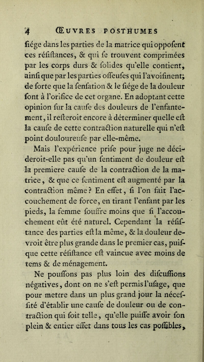 liège dans les parties de la matrice qui oppofent ces réfidances, & qui le trouvent comprimées par les corps durs & folides qu’elle contient, ainii que par les parties olfeufes qui l’avoilinent; de forte que la fenfation & le liège de la douleur font à l’orifice de cet organe. En adoptant cette opinion fur la caufe des douleurs de l’enfante- ment, il rederoit encore à déterminer quelle ed la caufe de cette contra éfion naturelle qui n’ed point douloureufe par elle-même. Mais l’expérience prife pour juge ne déci-* deroit-elle pas qu’un fentiment de douleur ed la première caufe de la contra&ion de la ma- trice , & que ce fentiment ed augmenté par la contra&ion même ? En effet, li l’on fait l’ac- couchement de force, en tirant l’enfant par les pieds, la femme fouffre moins que fi l’accou- chement eût été naturel. Cependant la rélif- tance des parties edla même, & la douleur de- vroit être plus grande dans le premier cas, puif- que cette réliftancc ed vaincue avec moins de tems & de ménagement. Ne pouffons pas plus loin des difculîions négatives, dont on ne s’edpermisl’ufage, que pour mettre dans un plus grand jour la nécef- fité d’établir une caufe de douleur ou de con- traction qui foit telle, quelle puilfe avoir fon plein & entier effet dans tous les cas polfibles*