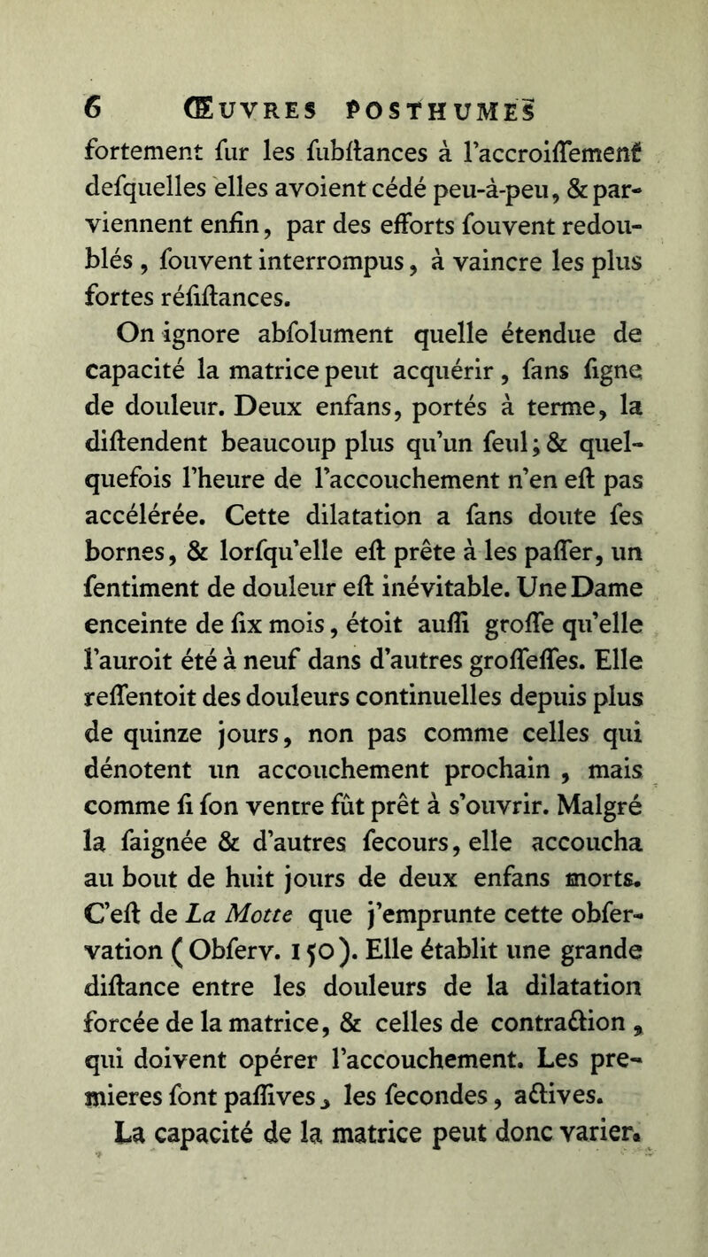 fortement fur les fuMances à l’accroiffemenf defquelles elles avoient cédé peu-à-peu, & par- viennent enfin, par des efforts fouvent redou- blés , fouvent interrompus, à vaincre les plus fortes réfiflances. On ignore abfolument quelle étendue de capacité la matrice peut acquérir, fans figne de douleur. Deux enfans, portés à terme, la diftendent beaucoup plus qu’un feul ; & quel- quefois l’heure de l’accouchement n’en eft pas accélérée. Cette dilatation a fans doute fes bornes, & lorfqu’elle eft prête à les paffer, un fentiment de douleur efl inévitable. Une Dame enceinte de fix mois, étoit aufîi groffe qu’elle l’auroit été à neuf dans d’autres groffeffes. Elle reffentoit des douleurs continuelles depuis plus de quinze jours, non pas comme celles qui dénotent un accouchement prochain , mais comme fi fon ventre fût prêt à s’ouvrir. Malgré la faignée & d’autres fecours, elle accoucha au bout de huit jours de deux enfans morts. C’eft de La Motte que j’emprunte cette obfer- vation ( Obferv. 150 ). Elle établit une grande diflance entre les douleurs de la dilatation forcée de la matrice, & celles de contra&ion , qui doivent opérer l’accouchement. Les pre- mières font pafîives ^ les fécondés, attives. La capacité de la matrice peut donc varier.