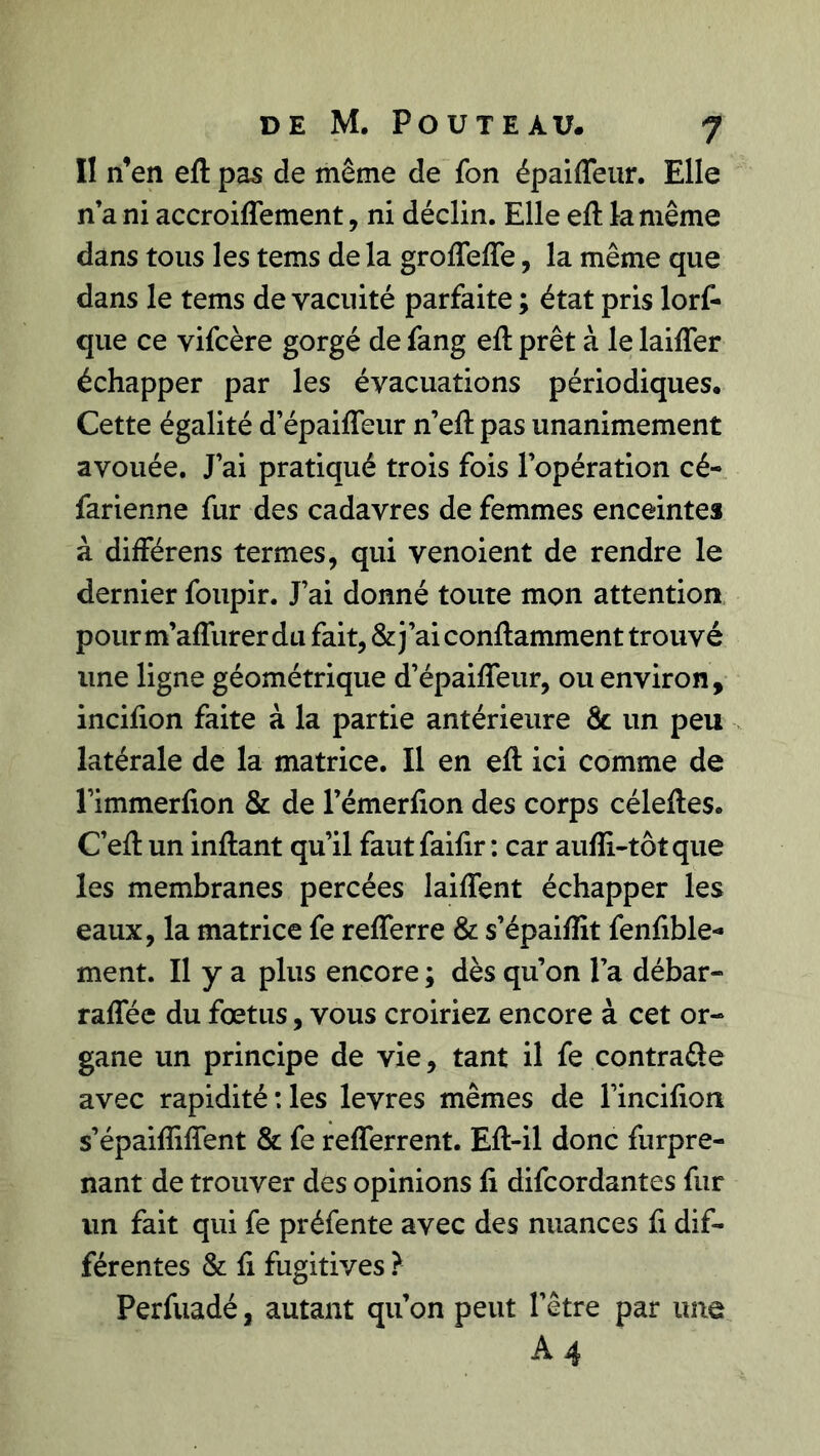 II n’en eft pas de même de fon épaiffeur. Elle n’a ni accroifiement, ni déclin. Elle eft la même dans tous les tems de la groflefle, la même que dans le tems de vacuité parfaite ; état pris lorf- que ce vifcère gorgé de fang eft prêt à le laifler échapper par les évacuations périodiques. Cette égalité d’épaifleur n’eft pas unanimement avouée. J’ai pratiqué trois fois l’opération cé- farienne fur des cadavres de femmes enceintes à différens termes, qui venoient de rendre le dernier foupir. J’ai donné toute mon attention pourm’aflurerdu fait, &j’aiconftamment trouvé une ligne géométrique d’épaifleur, ou environ, incifion faite à la partie antérieure & un peu latérale de la matrice. Il en eft ici comme de l’immerfion & de l’émerfion des corps céleftes. C’eft un inftant qu’il faut faifir : car aufli-tôt que les membranes percées laiflent échapper les eaux, la matrice fe reflerre & s’épaifîit fenfible- ment. Il y a plus encore ; dès qu’on l’a débar- raflee du fœtus, vous croiriez encore à cet or- gane un principe de vie, tant il fe contrarie avec rapidité :les levres mêmes de l’incifion s’épaifliflent & fe reflerrent. Eft-il donc furpre- nant de trouver des opinions fi difcordantes fur un fait qui fe préfente avec des nuances fi dif- férentes & fi fugitives ? Perfuadé, autant qu’on peut l’être par une A 4