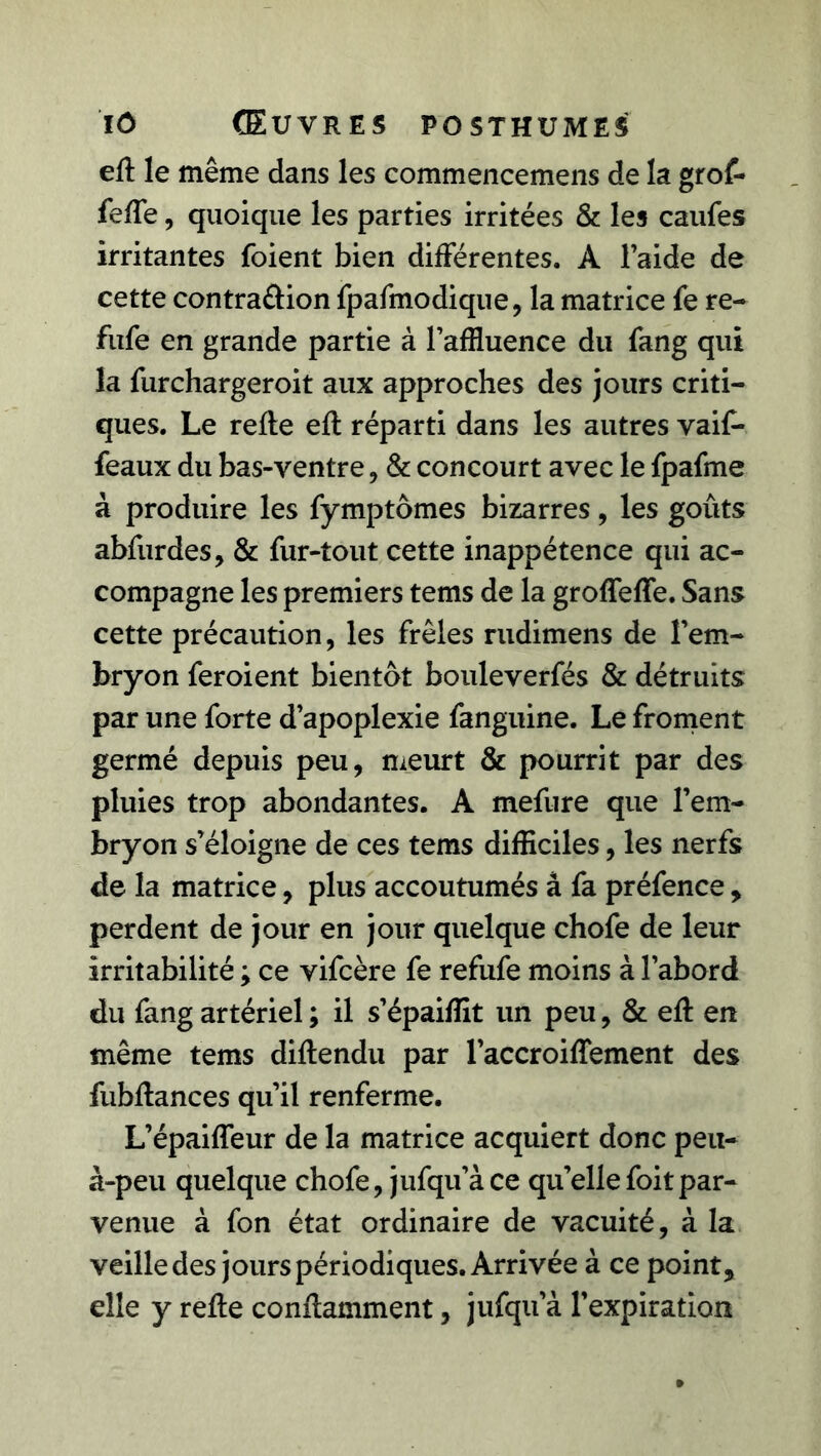 efl le même dans les commencemens de la grof- feffe, quoique les parties irritées & les caufes irritantes foient bien différentes. A l’aide de cette contra&ion fpafmodique, la matrice fe re- fufe en grande partie à l’affluence du fang qui la furchargeroit aux approches des jours criti- ques. Le refie efl réparti dans les autres vaif- feaux du bas-ventre, & concourt avec le fpafme à produire les fymptômes bizarres, les goûts abfurdes, & fur-tout cette inappétence qui ac- compagne les premiers tems de la grofTeffe. Sans cette précaution, les frêles rudimens de l’em- bryon feroient bientôt bouleverfés & détruits par une forte d’apoplexie fanguine. Le froment germé depuis peu, meurt & pourrit par des pluies trop abondantes. A mefure que l’em- bryon s’éloigne de ces tems difficiles, les nerfs de la matrice, plus accoutumés â fa préfence > perdent de jour en jour quelque chofe de leur irritabilité ; ce vifcère fe refufe moins à l’abord du fang artériel ; il s’épaiffit un peu, & efl en même tems diflendu par l’accroiffement des fubflances qu’il renferme. L’épaiffeur de la matrice acquiert donc peu- à-peu quelque chofe, jufqu’àce qu’ellefoitpar- venue à fon état ordinaire de vacuité, à la veille des jours périodiques. Arrivée à ce point, elle y refie conflamment, jufqu’à l’expiration