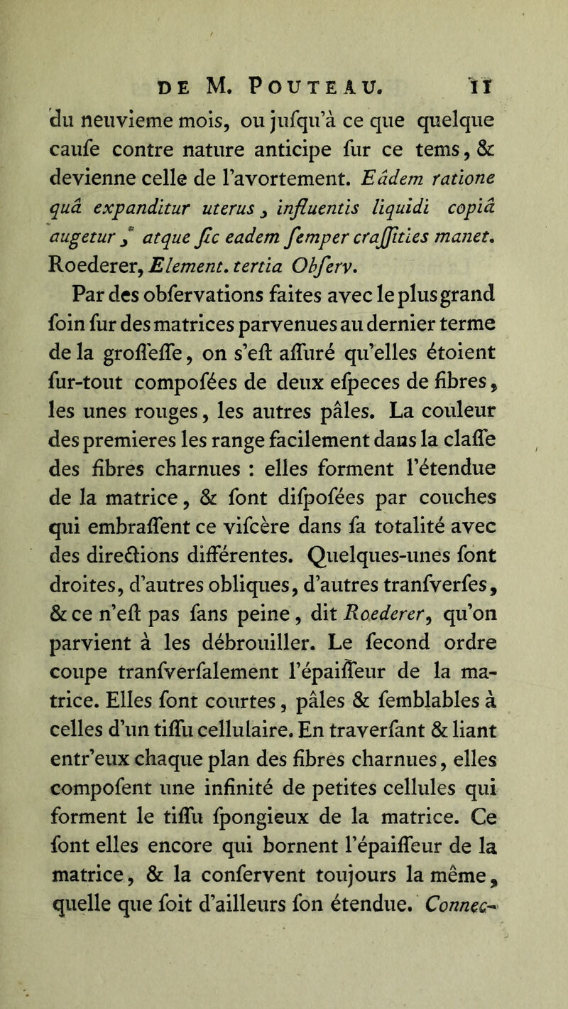 du neuvième mois, ou jufqu’à ce que quelque caufe contre nature anticipe fur ce tems, & devienne celle de l’avortement. Eâdem ratione quâ expanditur utérus y influentïs liquidi copia augetur / atque fie eadem femper crajfities mauet. Roederer, Elément. tertia Obferv. Par des obfervations faites avec le plus grand foin fur des matrices parvenues au dernier terme de la groffeffe, on s’eft affuré qu’elles étoient fur-tout compofées de deux efpeces de fibres, les unes rouges, les autres pâles. La couleur des premières les range facilement dans la claffe des fibres charnues : elles forment l’étendue de la matrice, & font difpofées par couches qui embraffent ce vifeère dans fa totalité avec des directions différentes. Quelques-unes font droites, d’autres obliques, d’autres tranfverfes, & ce n’eft pas fans peine , dit Roederer, qu’on parvient à les débrouiller. Le fécond ordre coupe tranfverfalement l’épaiffeur de la ma- trice. Elles font courtes, pâles & femblables à celles d’un tiffu cellulaire. En traverfant & liant entr’eux chaque plan des fibres charnues, elles compofent une infinité de petites cellules qui forment le tiffu fpongieux de la matrice. Ce font elles encore qui bornent l’épaiffeur de la matrice, & la confervent toujours la même, quelle que foit d’ailleurs fon étendue. Connec,-