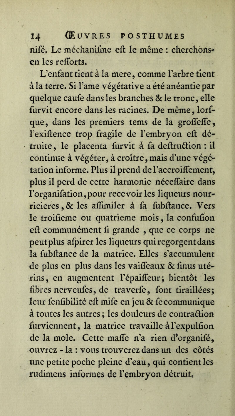 nifé. Le méchanifme eft le même : cherchons- en les reflorts. L’enfant tient à la mere, comme l’arbre tient à la terre. Si lame végétative a été anéantie par quelque caufe dans les branches & le tronc, elle furvit encore dans les racines. De même, lorf- que, dans les premiers tems de la groffefle, l’exiftence trop fragile de l’embryon eft dé- truite , le placenta furvit à fa deftru&ion : il continue à végéter, à croître, mais d’une végé- tation informe. Plus il prend de l’accroiftement, plus il perd de cette harmonie néceflaire dans l’organifation,pour recevoir les liqueurs nour- ricières , & les aflimiler à fa fubftance. Vers le troifteme ou quatrième mois, la confufion eft communément ft grande , que ce corps ne peutplus afpirer les liqueurs qui regorgent dans la fubftance de la matrice. Elles s’accumulent de plus en plus dans les vaifleaux & ftnus uté- rins, en augmentent l’épaifteur ; bientôt les fibres nerveufes, de traverfe, font tiraillées; leur fenfibilité eft mife en jeu & fecommunique à toutes les autres ; les douleurs de contra&ion furviennent, la matrice travaille à l’expulfion de la mole. Cette mafle n’a rien d’organifé, ouvrez - la : vous trouverez dans un des côtés une petite poche pleine d’eau, qui contient les rudimens informes de l’embryon détruit.