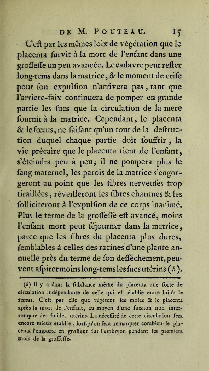 C’eft par les mêmes loix de végétation que le placenta furvit à la mort de l’enfant dans une grolTefTe un peu avancée. Le cadavre peut relier long-tems dans la matrice, & le moment de crife pour fon expullion n’arrivera pas, tant que l’arriere-faix continuera de pomper en grande partie les fucs que la circulation de la mere fournit à la matrice. Cependant, le placenta & le fœtus, ne faifant qu’un tout de la deflruc- tion duquel chaque partie doit fouffrir , la vie précaire que le placenta tient de l’enfant, s’éteindra peu à peu; il ne pompera plus le fang maternel, les parois de la matrice s’engor- geront au point que les libres nerveufes trop tiraillées, réveilleront les libres charnues & les folliciteront à l’expullion de ce corps inanimé. Plus le terme de la grofTeffe eft avancé, moins l’enfant mort peut féjourner dans la matrice, parce que les libres du placenta plus dures, femblables à celles des racines d’une plante an- nuelle près du terme de fon delféchement, peu- vent afpirer moins long-tems les fucs utérins (3). (&) Il y a dans la fubftance même du placenta une forte de circulation indépendante de celle qui eft établie entre lui & le fœtus. C’eft par elle que végètent les moles & le placenta après la mort de l’enfant, au moyen d’une fuccion non inter- rompue des fluides utérins. La néceflité de cette circulation fera encore mieux établie , lorfqu’on fera remarquer combien-le pla- centa l’emporte en groifeur fur l’embryon pendant les premiers mois de la grolfefle.