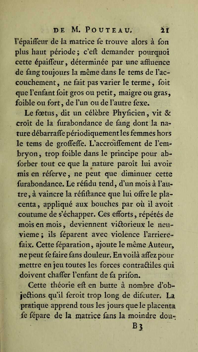 Fépaiffeur de la matrice fe trouve alors à fon plus haut période ; c’eft demander pourquoi cette épailTeur , déterminée par une affluence de fang toujours la même dans le tems de l’ac- couchement, ne fait pas varier le terme, foit que l’enfant foit gros ou petit , maigre ou gras, foible ou fort, de l’un ou de l’autre fexe. Le fœtus, dit un célèbre Phylicien, vit & croît de la furabondance de fang dont la na- ture débarraffe périodiquement les femmes hors le tems de groffeffe. L’accroiffement de l’em- bryon , trop foible dans le principe pour ab- forber tout ce que la nature paroît lui avoir mis en réferve, ne peut que diminuer cette furabondance. Le rélidu tend, d’un mois à l’au- tre , à vaincre la réliftance que lui offre le pla- centa , appliqué aux bouches par où il avoit coutume de s’échapper. Ces efforts, répétés de mois en mois, deviennent vi&orieux le neu- vième ; ils féparent avec violence l’arriere- faix. Cette féparation, ajoute le même Auteur, ne peut fe faire fans douleur. En voilà affez pour mettre en jeu toutes les forces contra&iles qui doivent chaffer l’enfant de fa prifon. Cette théorie eft en butte à nombre d’ob- je&ions qu’il feroit trop long de difcuter. La pratique apprend tous les jours que le placenta fe fépare de la matrice fans la moindre dou» B3