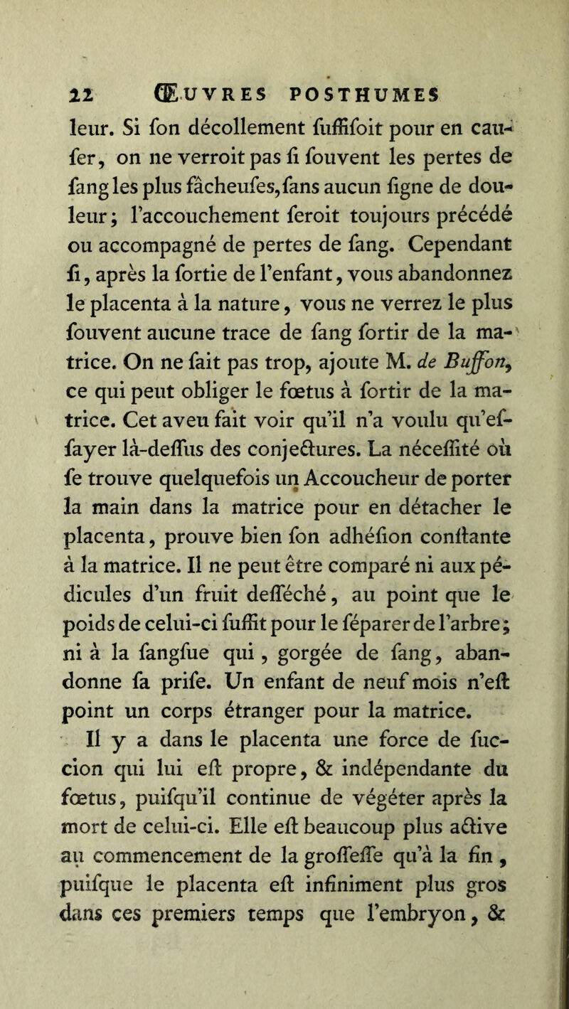 leur. Si fon décollement fuffifoit pour en eau- fer, on ne verroit pas fi fou vent les pertes de fangles plus fâcheufes,fans aucun ligne de dou- leur ; l’accouchement feroit toujours précédé ou accompagné de pertes de fang. Cependant fi, après la fortie de l’enfant, vous abandonnez le placenta à la nature, vous ne verrez le plus fouvent aucune trace de fang fortir de la ma- trice. On ne fait pas trop, ajoute M. de Buffon,> ce qui peut obliger le fœtus à fortir de la ma- trice. Cet aveu fait voir qu’il n’a voulu qu’ef- fayer là-deflus des conje&ures. La néceflité où fe trouve quelquefois un Accoucheur de porter la main dans la matrice pour en détacher le placenta, prouve bien fon adhéfion confiante à la matrice. Il ne peut être comparé ni aux pé- dicules d’un fruit defleché, au point que le poids de celui-ci fuffit pour le féparer de l’arbre ; ni à la fangfue qui, gorgée de fang, aban- donne fa prife. Un enfant de neuf mois n’efi: point un corps étranger pour la matrice. U y a dans le placenta une force de fuc- cion qui lui efi propre, & indépendante du fœtus, puifqu’il continue de végéter après la mort de celui-ci. Elle efi beaucoup plus a&ive au commencement de la grofiefie qu’à la fin , puifque le placenta efi infiniment plus gros dans ces premiers temps que l’embryon, &
