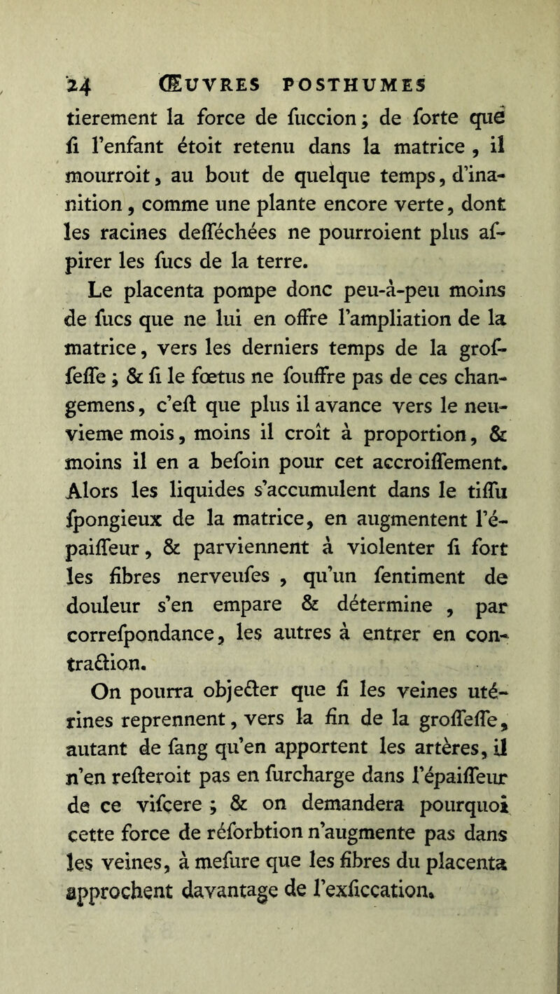 tierement la force de fuccion ; de forte que fi l’enfant étoit retenti dans la matrice , il mourroit, au bout de quelque temps, d’ina- nition , comme une plante encore verte, dont les racines delféchées ne pourroient plus af- pirer les fucs de la terre. Le placenta pompe donc peu-à-peu moins de fucs que ne lui en offre l’ampliation de la matrice, vers les derniers temps de la grof- feffe ; & fi le fœtus ne fouffre pas de ces chan- gemens, c’ell que plus il avance vers le neu- vième mois, moins il croît à proportion, & moins il en a befoin pour cet accroiffement. Alors les liquides s’accumulent dans le tiffu fpongieux de la matrice, en augmentent l’é- paiffeur, & parviennent à violenter fi fort les fibres nerveufes , qu’un fentiment de douleur s’en empare & détermine , par correfpondance, les autres à entrer en con- tra&ion. On pourra objeéler que fi les veines uté- rines reprennent, vers la fin de la grofTeffe, autant de fang qu’en apportent les artères, il n’en relierait pas en furcharge dans l’épailfeur de ce vifçere ; & on demandera pourquoi cette force de réforbtion n’augmente pas dans les veines, à mefure que les fibres du placenta approchent davantage de l’exficcation*