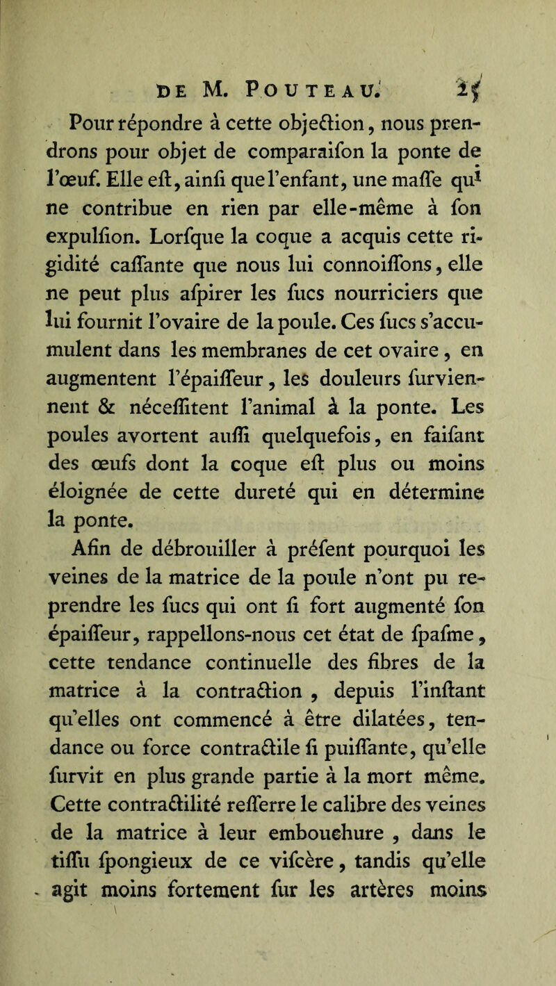 Pour répondre à cette objettion, nous pren- drons pour objet de comparaifon la ponte de l’œuf. Elle efl, ainfi que l’enfant, une maffe qu1 ne contribue en rien par elle-même à fon expulfion. Lorfque la coque a acquis cette ri- gidité caftante que nous lui connoifîons, elle ne peut plus afpirer les fucs nourriciers que lui fournit l’ovaire de la poule. Ces fucs s’accu- mulent dans les membranes de cet ovaire , en augmentent l’épaiftTeur, les douleurs fur vien- nent & nécefïitent l’animal à la ponte. Les poules avortent aufti quelquefois, en faifant des œufs dont la coque eft: plus ou moins éloignée de cette dureté qui en détermine la ponte. Afin de débrouiller à préfent pourquoi les veines de la matrice de la poule n’ont pu re- prendre les fucs qui ont fi fort augmenté fon épaifleur, rappelions-nous cet état de fpafme, cette tendance continuelle des fibres de la matrice à la contra&ion , depuis l’inftant quelles ont commencé à être dilatées, ten- dance ou force contra&ile fi puiffante, qu’elle furvit en plus grande partie à la mort même. Cette contra&ilité refterre le calibre des veines de la matrice à leur embouchure , dans le tiflii fpongieux de ce vifcère, tandis qu’elle . agit moins fortement fur les artères moins