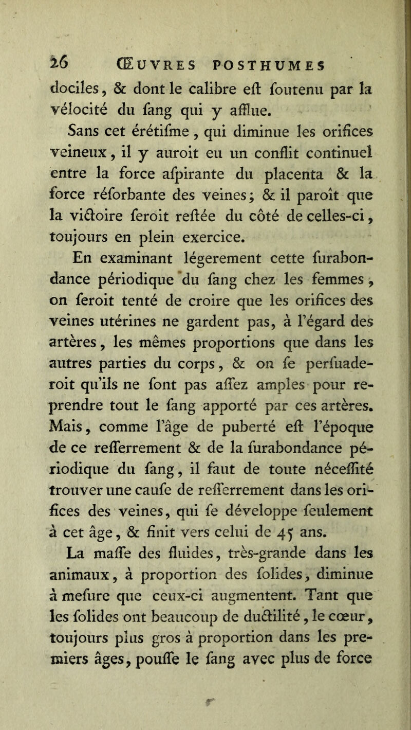 dociles, & dont le calibre efl foutenu par la vélocité du fang qui y afflue. Sans cet érétifme, qui diminue les orifices veineux, il y auroit eu un conflit continuel entre la force afpirante du placenta & la force réforbante des veines ; & il paroît que la viéloire feroit refiée du côté de celles-ci, toujours en plein exercice. En examinant légèrement cette furabon- dance périodique du fang chez les femmes, on feroit tenté de croire que les orifices des veines utérines ne gardent pas, à l’égard des artères, les mêmes proportions que dans les autres parties du corps, & on fe perfuade- roit qu’ils ne font pas allez amples pour re- prendre tout le fang apporté par ces artères. Mais, comme l’âge de puberté efl l’époque de ce refferrement & de la furabondance pé- riodique du fang, il faut de toute néceflité trouver une caufe de refferrement dans les ori- fices des veines, qui fe développe feulement à cet âge, & finit vers celui de 45 ans. La maffe des fluides, très-grande dans les animaux, à proportion des folides, diminue à mefure que ceux-ci augmentent. Tant que les folides ont beaucoup de duèlilité, le cœur , toujours plus gros à proportion dans les pre- miers âges 9 pouffe le fang avec plus de force