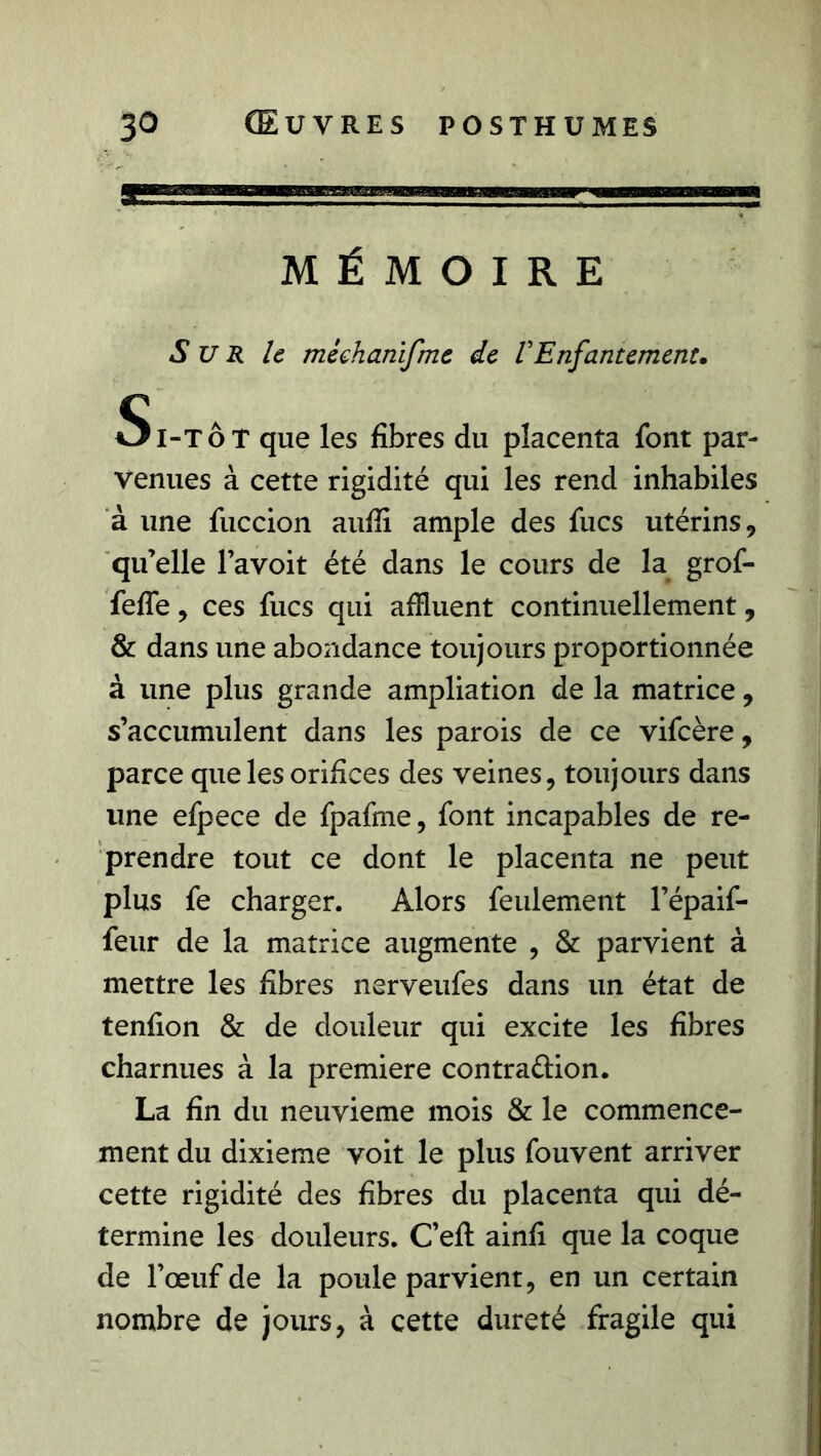 MÉMOIRE S U R le méehanifme de VEnfantement. Si-TÔT que les fibres du placenta font par- venues à cette rigidité qui les rend inhabiles à une fuccion aufii ample des fucs utérins, qu’elle l’avoit été dans le cours de la grof- feffe, ces fucs qui affluent continuellement, & dans une abondance toujours proportionnée à une plus grande ampliation de la matrice, s’accumulent dans les parois de ce vifcère, parce que les orifices des veines, toujours dans une efpece de fpafme, font incapables de re- prendre tout ce dont le placenta ne peut plus fe charger. Alors feulement l’épaif- feur de la matrice augmente , & parvient à mettre les fibres nerveufes dans un état de tenfion & de douleur qui excite les fibres charnues à la première contraction. La fin du neuvième mois & le commence- ment du dixième voit le plus fouvent arriver cette rigidité des fibres du placenta qui dé- termine les douleurs. C’eft ainfi que la coque de l’œuf de la poule parvient, en un certain nombre de jours, à cette dureté fragile qui