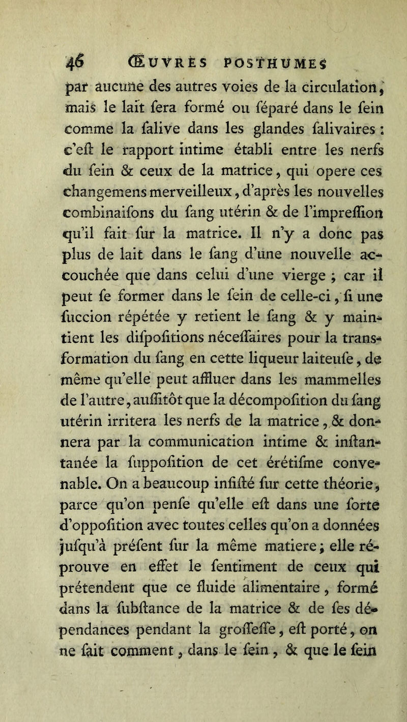 4<5 (Euvrès posthumes par aucune des autres voies de la circulation, mais le lait fera formé ou féparé dans le fein comme la falive dans les glandes falivaires : c’efî: le rapport intime établi entre les nerfs du fein &amp; ceux de la matrice, qui opéré ces changemens merveilleux, d’après les nouvelles combinaifons du fang utérin &amp; de l’impreffioii qu’il fait fur la matrice. Il n’y a donc pas plus de lait dans le fang d’une nouvelle ac- couchée que dans celui d’une vierge ; car il peut fe former dans le fein de celle-ci, fi une fuccion répétée y retient le fang &amp; y main- tient les difpofitions néceffaires pour la trans- formation du fang en cette liqueur laiteufe, de même qu’elle peut affluer dans les mammelles de l’autre, auiïitôt que la décompofition du fang utérin irritera les nerfs de la matrice, &amp; doc nera par la communication intime &amp; inflan- tanée la fuppofition de cet érétifme conve- nable. On a beaucoup infiflé fur cette théorie, parce qu’on penfe qu’elle efl dans une forte d’oppofition avec toutes celles qu’on a données jufqu’à préfent fur la même matière ; elle ré- prouve en effet le fentiment de ceux qui prétendent que ce fluide alimentaire, formé dans la fubflance de la matrice &amp; de fes dé» pendances pendant la groiTeffe, efl porté, on ne fait comment, dans le fein , &amp; que le fein