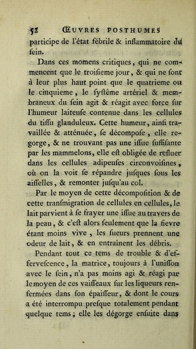 participe de l’état fébrile & inflammatoire fein. Dans ces momens critiques, qui ne com^ mencent que le troifieme jour, & qui ne font à leur plus haut point que le quatrième oit le cinquième , le fyflême artériel & mem- braneux du fein agit & réagit avec force fur l’humeur laiteufe contenue dans les cellules du tiffu glanduleux» Cette humeur, ainli tra- vaillée & atténuée, fe décompofe , elle re- gorge, & ne trouvant pas une iffue fuffîfante par les mammelons, elle eft obligée de refluer dans les cellules adipeufes circonvoifines, où on la voit fe répandre jufques fous les aiffelles, & remonter jufqu’au col. Par le moyen de cette décompofition & de cette tranfmigration de cellules en cellules, le lait parvient à fe frayer une iffue au travers de la peau, & c’eft alors feulement que la fievre étant moins vive , les fueurs prennent une odeur de lait, & en entraînent les débris. Pendant tout ce tems de trouble & d’ef- fervefcence, la matrice, toujours à l’uniffon avec le fein, n’a pas moins agi & réagi par le moyen de ces vaiffeaux fur les liqueurs ren- fermées dans fon épaiffeur, & dont le cours a été interrompu prefque totalement pendant quelque tems ; elle les dégorge enfuite dans?