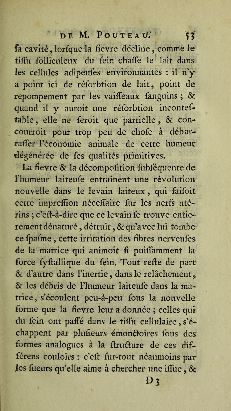 fa cavité, lorfque la fievre décline, comme le tiffu folliculeux du fein chaffe le lait dans les cellules adipeufes environnantes : il n’y a point ici de réforbtion de lait, point de repompement par les vaiffeaux fanguins ; & quand il y auroit une réforbtion incontef- îable, elle ne feroit que partielle , & con- courroit pour trop peu de chofe à débar- raffer l’économie animale de cette humeur dégénérée de fes qualités primitives. La fievre & la décompofition fubféquente de l’humeur laiteufe entraînent une révolution nouvelle dans le levain laiteux, qui faifoit cette imprefïion néceffaire fur les nerfs uté- rins ; c’efl-à-dire que ce levain fe trouve entiè- rement dénaturé , détruit, & qu’avec lui tombe ce fpafme, cette irritation des fibres nerveufes de la matrice qui animoit fi puiffamment la force fyflallique du fein. Tout refte de part & d’autre dans l’inertie, dans le relâchement* & les débris de l’humeur laiteufe dans la ma- trice, s’écoulent peu-à-peu fous la nouvelle forme que la fievre leur a donnée ; celles qui du fein ont paffé dans le tiffu cellulaire, s’é* chappent par plufieurs émon&oires fous des formes analogues à la ftru&ure de ces dif- férens couloirs : e’eft fur-tout néanmoins par les fueurs qu’elle aime à chercher une iffue, &: