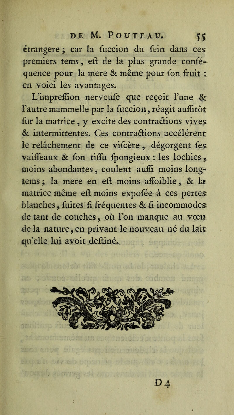 étrangère ; car la fuccion du fein dans ces premiers tems, eft de la plus grande confé- quence pour la mere & même pour fou fruit : en voici les avantages. L’imprefîion nerveufe que reçoit Tune & l’autre mammelle par la fuccion, réagit aufïitôt fur la matrice , y excite des contrarions vives & intermittentes. Ces contrarions accélèrent le relâchement de ce vifcère y dégorgent fes vaiffeaux & fon tiffu fpongieux : les lochies, moins abondantes, coulent aulïi moins long- tems ; la mere en eft moins afFoiblie, & la matrice même eh: moins expofée à ces pertes blanches, fuites fi fréquentes & fi incommodes de tant de couches, où Ton manque au vœu de la nature, en privant le nouveau né du lait qu’elle lui avoit defliné. D4