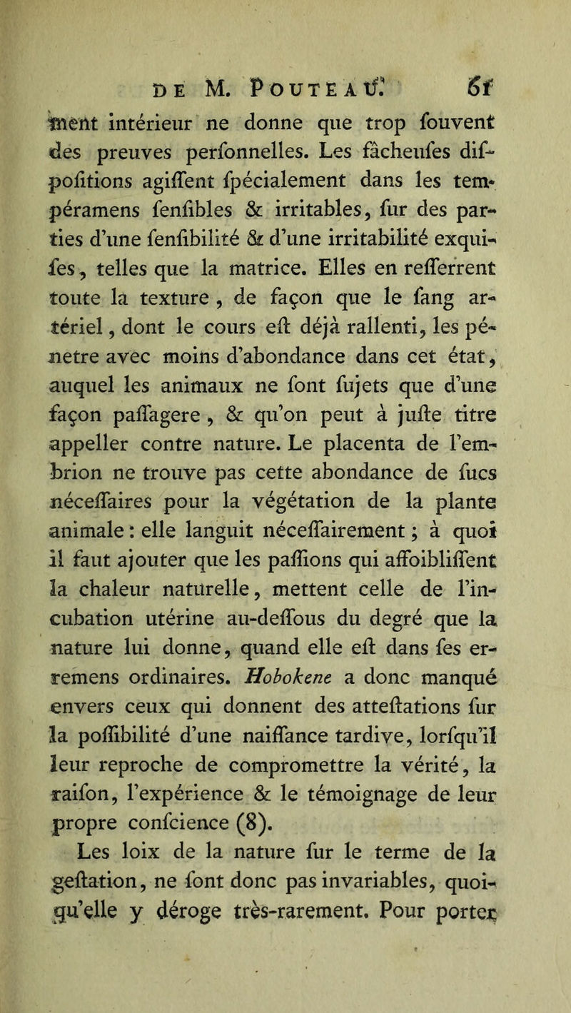 t> E M. PoUTEAtfî 6ï ment intérieur ne donne que trop fouvent des preuves perfonnelles. Les fâcheufes dif- portions agirent fpécialement dans les tem* péramens fenfibles &amp; irritables, fur des par- ties d’une fenfibilité &amp; d’une irritabilité exqui- fes, telles que la matrice. Elles en refferrent toute la texture , de façon que le fang ar- tériel , dont le cours eft déjà rallenti, les pé- nétré avec moins d’abondance dans cet état, auquel les animaux ne font fujets que d’une façon paffagere , &amp; qu’on peut à jufte titre appeller contre nature. Le placenta de l’em- brion ne trouve pas cette abondance de fucs nécessaires pour la végétation de la plante animale : elle languit nécessairement ; à quoi il faut ajouter que les pallions qui afFoiblilîent la chaleur naturelle, mettent celle de l’in- cubation utérine au-deffous du degré que la nature lui donne, quand elle eS: dans fes er- remens ordinaires. Hobokene a donc manqué envers ceux qui donnent des atteftations fur la poSibilité d’une naiffance tardive, lorfqu’il leur reproche de compromettre la vérité, la raifon, l’expérience &amp; le témoignage de leur propre confcience (8). Les loix de la nature fur le terme de la geftation, ne font donc pas invariables, quoi- qu’elle y déroge très-rarement. Pour portée