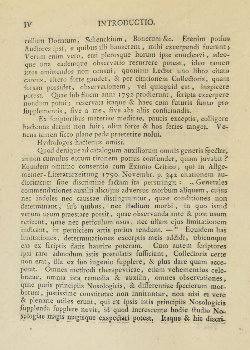 cellum Donatum, Schenckium , Bonetum &c. Etenim potius Audtores ipsi, e quibus illi hauserant, mihi excerpendi fuerant> Verum enim vero, etsi plerosque horum ipse enucleavi, adeo- que una eademque observatio recurrere potest, ideo tamen istos omittendos non censui, quoniam LetSor uno libro citato carens, altero forte gaudet, & per citationem Colle<ftoris, quam forsan possidet, observationem, vel quicquid est, inspicere potest. Quae fub finem anni 1792 prodierunt, fcripta excerpere nondum potui; reservata itaque & haec cum futuris funto pro fupplementis , five a me, five abs aliis conficiundis. Ex fcriptoribus materiae medicae, paucis exceptis, colligere hadenus datum non fuit; olim forte & hos feries tanget. Ve- nena tamen ficco plane pede praeterire nolui. Hydrologos hadtenus omisi. Quod denique ad catalogum auxiliorum omnis generis fpedatr, annon cumulus eorum tironem potius confundet, quam juvabit ? Equidem omnino consentio cum Eximio Critico, qui in Allge- meiner-Literaturzeitung 1790. Novembr. p. 342 citationem au- doritatum fine discrimine fadam ita perstringit : „ Generales commendationes auxilii alicujus adversus morbum aliquem , cujus nec indoles nec caussae distinguuntur, quae conditiones non determinant, fub quibus, nec Radium morbi, in quo istud verum usum praestare possit, quae observanda ante & post usum reticent, quae nec periculum usus, nec ullam ejus limitationem indicant, in perniciem artis potius tendunt. —” Equidem has limitationes, determinationes excerptis meis addidi, ubicunque eas ex fcriptis datis haurire poteram. Cum autem fcriptores ipsi raro admodum istis postulatis fufficiant, Colledoris certe non erat, illa ex fuo ingenio fupplere, & plus dare quam acce- perat. Omnes methodi therapevticae, etiam vehementius cele- bratae, omnia ista remedia & auxilia, omnes observationes, quae puris principiis Nosologicis, & differentiae fpecierum mor- borum, justissime constitutae non innituntur, non nisi ei vere & plenarie utiles erunt, qui ex ipsis istis principiis Nosologicis fupplenda fupplere novit, id quod increscente hodie ftudio No- sologiae magis magisque exspe&ari potest. Itaque & hie discri-