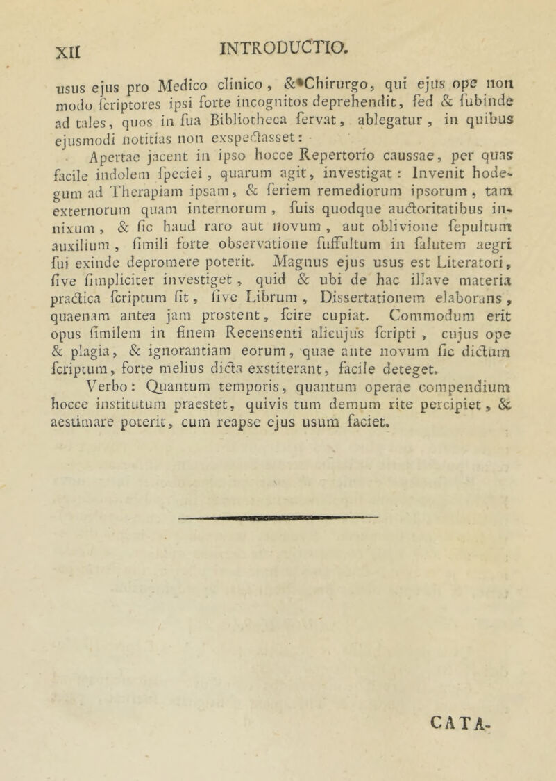 usus ejus pro Medico clinico, &*Chirurgo, qui ejus ope non modo fcriptores ipsi forte incognitos deprehendit, fed & fubinde ad tales, quos in fu a Bibliotheca fervat, ablegatur, in quibus ejusmodi notitias non exspeftasset: Apertae jacent in ipso hocce Repertorio caussae, per quas facile indolem fpeciei, quarum agit, investigat: Invenit hode- gum ad Therapiam ipsam, & feriem remediorum ipsorum, tam externorum quam internorum , fuis quodque auctoritatibus in- nixum , & fic haud raro aut novum , aut oblivione fepultum auxilium , fimili forte observatione fufFuItum in falutem aegri fui exinde depromere poterit. Magnus ejus usus est Literatori, live fimpliciter investiget, quid & ubi de hac illave materia practica fcriptum fit, live Librum , Dissertationem elaborans , quaenam antea jam prostent, fcire cupiat. Commodum erit opus fimilem in finem Recensenti alieujus fcripti > cujus ope & plagia, & ignorantiam eorum, quae ante novum fic dictum fcriptum, forte melius dicta exstiterant, facile deteget. Verbo: Quantum temporis, quantum operae compendium hocce institutum praestet, quivis tum demum rite percipiet, &; aestimare poterit, cum reapse ejus usum faciet. CATA-