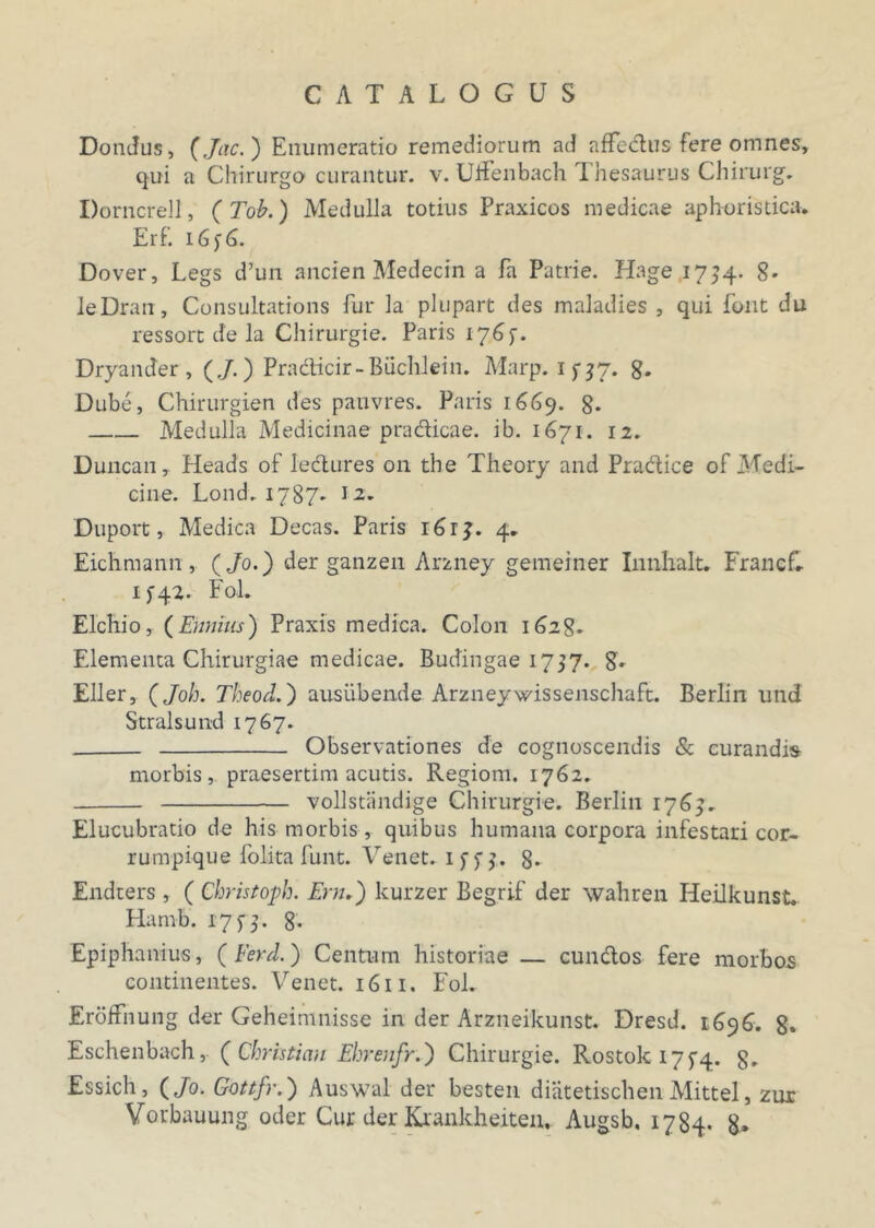 Dondus, (Jac. ) Enumeratio remediorum ad affectus fere omnes, qui a Chirurgo curantur, v. UfFenbach Thesaurus Chirurg. Dorncrell, (Tob.) Medulla totius Praxicos medicae aphoristica. Erf. 16)6. Dover, Legs d’un ancien Medecin a fa Patrie. Hage 17^4- 8* leDran, Consultations fur la plupart des maladies , qui font du ressort de la Chirurgie. Paris 176p. DryanJer , (./.) Pradicir-Buchlein. Marp. ifjf. 8. Dube, Chirurgien des pauvres. Paris 1669. 8- Medulla Medicinae pradicae. ib. 1671. 12. Duncan, Heads of iedures 011 the Theory and Pradice of Medi- cine. Lond.1787. J 2. Duport, Medica Decas. Paris i6r?. 4., Eichmann, (Jo.) der ganzen Arzney gemeiner Innhalt. FrancC 1^42. FoL Elchio, (Ennius) Praxis medica. Colon 1628. Elementa Chirurgiae medicae. Budingae 1757. 8» Eller, (Joh. Theod.) ausiiben.de Arzneywissenschaft. Berlin und Stralsund 1767. Observationes de cognoscendis & curandis morbis, praesertim acutis. Regiom. 1762. vollstandige Chirurgie. Berlin 1769. Elucubratio de his morbis , quibus humana corpora infestari cor- rumpique folita funt. Venet. 8* Endters, ( Christoph. Em.) kurzer Begrif der wahren Ileilkunst. Hamb. 17 y 5. 8. Epiphanius, (Ferd.) Centum historiae — eundos fere morbos continentes. Venet. 1611. Fol. Eroffnung der Geheimnisse in der Arzneikunst. Dresd. 1696. 8. Eschenbach, (Ghristmi Ehrenfr.') Chirurgie. Rostoki7f4. g„ Essich, (/0. Gottfr.) Auswal der besten diatetischen Mittel, zur Vovbauung oder Cur der Krankheiteiu Augsb. 1784. g.