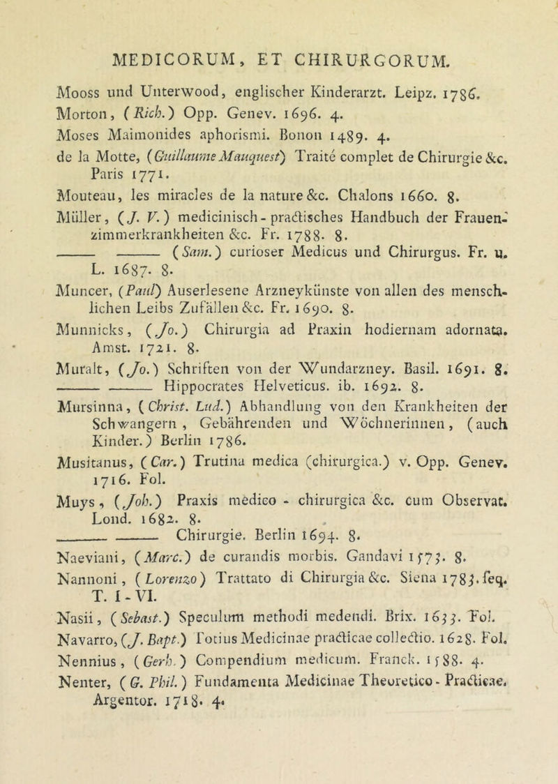 Mooss und Unterwood, englischer Kinderarzt. Leipz. 1736. Morton, (Rich.) Opp. Genev. 1696. 4. Moses Maimonides aphorismi. Bonon 1489- 4. de la Motte, (GuillaumeMauquest) Traite complet de Chirurgie &c. Paris 1771. Mouteau, les miracles de la nature &c. Chalons 1660. 8. Mulier, (J. V.) medicinisch- pra&isches Handbuch der Frauen- zimmerkrankheiten &c. Fr. 1788- 8. (Sam.) curioser Medicus und Chirurgus. Fr. u. L. 1687. 8* Muncer, (Paul) Auserlesene Arzneykiinste von allen des mensch- lichen Leibs Zufallen&c. Fr. 1690. g. Munnicks, (Jo.) Chirurgia ad Praxin hodiernam adornata. Amst. 1721. 8- Muralt, (Jo.) Schriften von der ‘Wundarzney. Basii. 1691. 8. Hippocrates Helveticus, ib. 1692. 8- Mursinna, (Christ. Lud.) Abhandlung von den Krankheiten der Schwangern , Gebahrenden und 'Wochnerinnen, (auch Kinder.) Berlin 1786. Musitanus, (Car.) Trutina medica (chirurgica.) v. Opp. Genev. 1716. Fol. Muys, (Joh.) Praxis medico - chirurgica &c. cum Observat. Lond. 1682. 8* Chirurgie. Berlin 1694. 8* Naeviani, (Mare.) de curandis morbis. Gandavi 1J7J. 8* Nannoni, (Lorenzo) Trattato di Chirurgia &c. Siena 178 feq. T. I - VI. Nasii, (Sebast.) Speculum methodi medendi. Briw l6]j. Fol. Navarro, (J. Bapt.) Totius Medicinae pra&icae colledio. 1628. Fol. Nennius , (Gerh ) Compendium medicum. Franck. 1 f 88* 4. Nenter, ( G. Rhii.) Fundamenta Medicinae Theuretico- Pradicae. Argentor. 1718- 4«