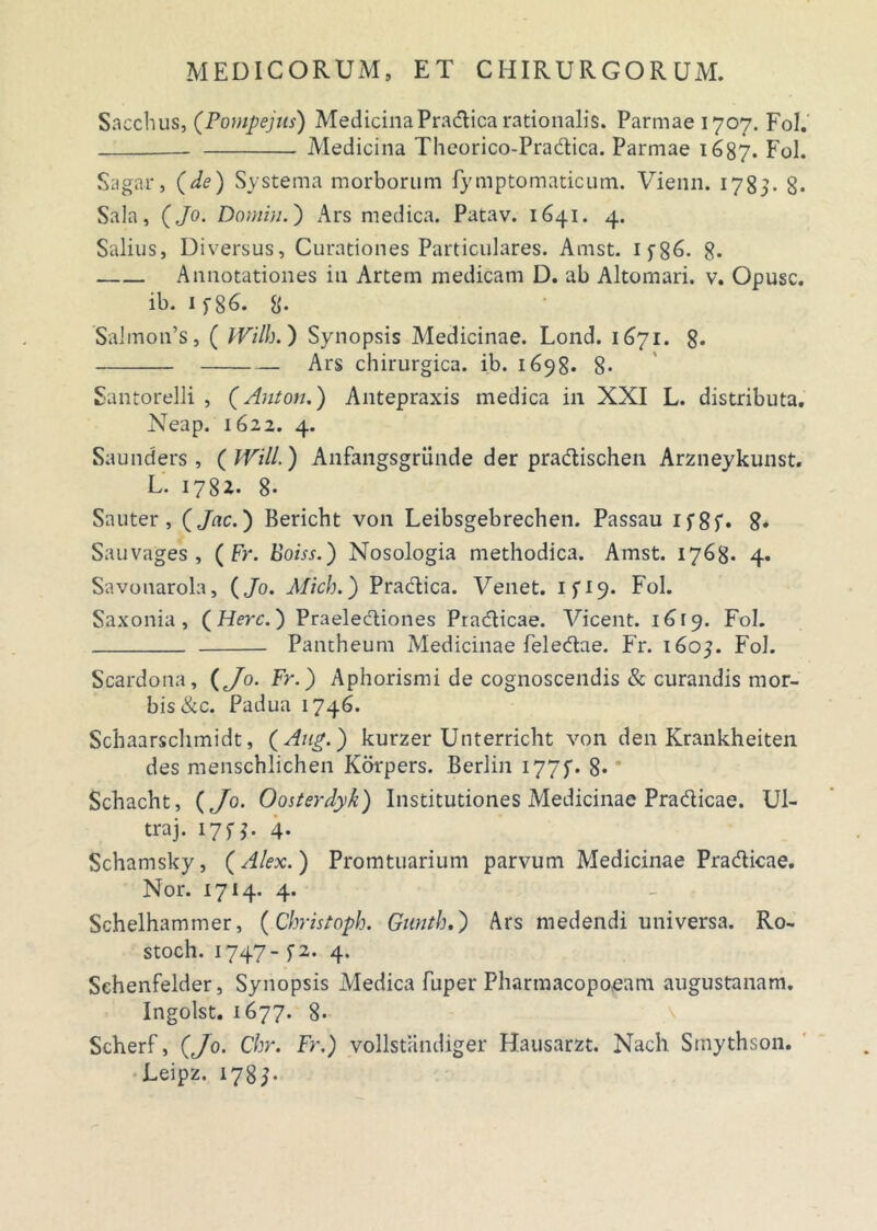 Saccinis, (Pompejus) Medicina Pradica rationalis. Parmae 1707. Fol. - Medicina Theorico-Pradica. Parmae 1687. Fol. Sagar, (de) Systema morborum fymptomaticum. Vienn. 1783. 8- Sala, (Jo. Domiu.) Ars medica. Patav. 1641. 4. Salius, Diversus, Curationes Particulares. Amst. 1 f86. g. Annotationes in Artem medicam D. ab Altomari. v. Opusc. ib. 1 f 86. 8- Salmon’s, ( IVilh.) Synopsis Medicinae. Lond. 1671. 8* Ars chirurgica, ib. 1698. 8- Santorelli , (Aulon.) Antepraxis medica in XXI L. distributa. Neap. 1622. 4. Saunders , (Will.) Anfangsgriinde der pradischen Arzneykunst. L’ 1782. 8- Sauter , ( Jnc.) Bericht von Leibsgebrechen. Passau 1 f 8 f• 8* Sauvages , ( Fr. Eoiss.) Nosologia methodica. Amst. 1768. 4. Savonarola, (Jo. Mich.) Pradica. Venet. 1 f 19. Fol. Saxonia , (Here.) Praelectiones Pradicae. Vicent. 1619. Fol. Pantheum Medicinae feledae. Fr. 1603. Fol. Scardona, (Jo. Fr.) Aphorismi de cognoscendis & curandis mor- bis &c. Padua 1746. Schaarschmidt, (Aug.) kurzer Unterricht von den Krankheiten des menschlichen Korpers. Berlin 1775. 8. Schacht, (Jo. Oosterdyk) Institutiones Medicinae Pradicae. Ul- traj. 175J. 4. Schamsky, (Alex.) Promtuarium parvum Medicinae Pradicae. Nor. 1714. 4. Schelhammer, (Christoph. Gunth.) Ars medendi universa. Ro- stoch. 1747- f 2. 4. Schenfelder, Synopsis Medica fuper Pharmacopo,eam augustanam. Ingolst. 1677. 8- Scherf, (Jo. Chr. Fr.) vollstandiger Hausarzt. Nach Smythson. Eeipz. 1785-