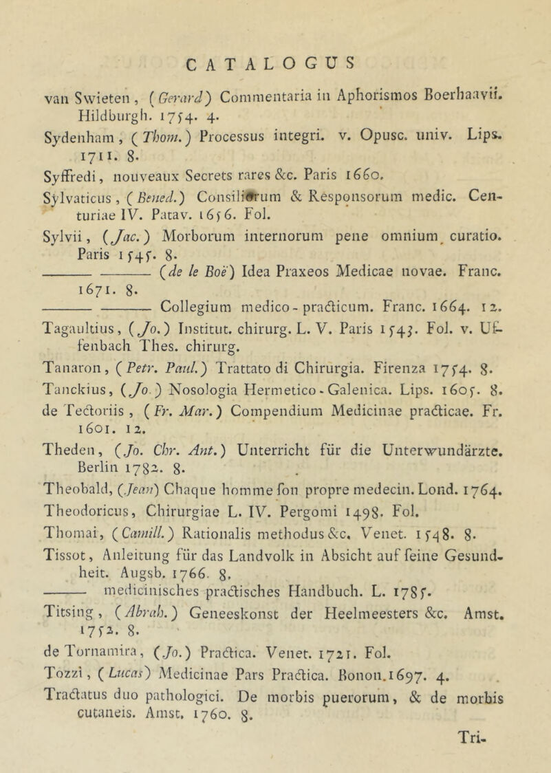 van Swieten, ( Gerard) Commentaria iu Aphorismos Boerhaavii. Hildburgh. 17^4. 4. Sydenham , ( Thom.) Processus integri, v. Opusc. nniv. Lips. 1711. 8. Syffredi, nouveaux Secrets rares &c. Paris 1660. Svlvaticus, ( Beued.) Consiliffrum & Responsorum medie. Cen- turiae IV. Patav. 16j6. FoJ. Sylvii, (Jac.) Morborum internorum pene omnium curatio. Paris if4f. 8- (de le Boe) Idea Praxeos Medicae novae. Franc. 1671. 8- Collegium medico - pradicum. Franc. 1664. 12. Tagaultius, (Jo.) Institut. chirurg. L. V. Paris if4J. FoJ. v. U£- fenbach Thes. chirurg. Tanaron, (Petr. Paul.) Trattato di Chirurgia. Firenza 17^4. 8* Tanckius, (Jo ) Nosologia Hermetico * Galenica. Lips. i6of. 8. de Tectoriis, ( Fr. Mar.) Compendium Medicinae pradicae. Fr. 1601. 12. Theden, (Jo. Chr. Ant.) Unterricht Fiir die Unterwundarzte. Berlin 1782. g. Theobald, (Jeau) Chaque hommefon propre medecin. Lond. 17(34. Theodoricus, Chirurgiae L. IV. Pergomi 1498* Fol. Thomai, (Carnill.) Rationalis methodusRc, Venet. if^8* 8* Tissot, Anleitung fiir das Latidvolk in Absicht auf feine Gesund- heit. Augsb. 1766. 8. medicinisches pradisches Handbuch. L. 17Sf- Titsing, (Abrah.) Geneeskonst der Heelmeesters &c. Amst. 17^2. g. de Tornamira, (Jo.) Pradica. Venet. 1721. Fol. Tozzi, ( Lticas) Medicinae Pars Pradica. Bonon.1697. 4. Tradatus duo pathologici. De morbis puerorum, & de morbis cutaneis. Amst. 1760. g. Tri-