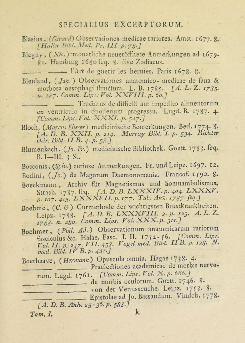 Blasius, (Gerard) Observationes medicae rariores. Amst. 1677.8. [Hallcr Bibi. Med. Pr. III. p. 78-] Blegny, ( Mic.) monatliche neueroffnete Atimerkimgeii ad 1679- 81. Hatnburg i68ofeq. g. five Zodiacus. 1'Ait de guerir les hernies. Paris 1678. g. Bleuland, ( Jun. ) Observationes anatomico-medicae de fana & morbosa oesophagi ftrudura. L. B. 178 f- [A. E. Z. 1785- n. 287• Comm. Lips: Vol. XXE//I. p. 60.J Tractatus de difficili aut impedito alimentorum ex ventriculo in duodenum progressu. Lugd. B. 1787. 4. [Comm. Lips. Vol. XXXI. p. 547-J Bloch, (Marcus Elie ser) medicinische Bemerkungen. Berl. 1774. 8. [A. D. B. XXII. p. 214. Murray BibL I. p. 534• Bichter chir. Bibi. II B. 4. p. $$.] Blumenbach, (Jo. Fr.) medicinische Bibliothek. Goett. 178>• ^e(T B. I—111. 3 St. Bocconis, (Sylv.) curiose Anmerkungen. Fr. und Leipz. 1697. 12. Bodini, (Jo.) de Magorum Daemonomania. Francof. if90. 8« Boeckmann , Arch.iv fur Magnetismus und Somnambulismus. Strasb. 1787 feq. [A. D. B. LXXXIV.p. 404. LXXXV. p. 107. 415. LXXXVII. p. 177. Tub. Anz. i787-fec/-J Boehme , (C. G) Curmethode der wichtigsten Brustkrankheiten. Leipz. 1788* [A- F?. B. LXXXVIII. 2. p. 123. A. L. Z. 1788' n. 280. Comm. Lips. Vol. XXX. p. 311.] Boehmer, (Phil. Ad.) Observationum anatomicarum rariorum fasciculus &c. Halae. Fasc. I. II. I7f*-f6. [Comm. Lips. Vol. II. p. 247. VII. 458’ Vogel med. Bibi. II B. p. 128• N. med. Bibi. IV B. p. 441, J Boerhaave, (Hermam) Opuscula omnia. Hagae^jS* 4- Praelediones academicae de morois nervo- rum. Lugd. 17^1» [Comm. Lips. Vol. X. p. 600.J __________ ° de morbis oculorum. Goett. 174^* 8* von der Venusseuche. Leipz. 17fj. 8* Epistolae ad }o. Bussandum. V indob. I / / 8» [A. D, B. Anh. 2§~3^‘ P' 588'j Tom, i. k