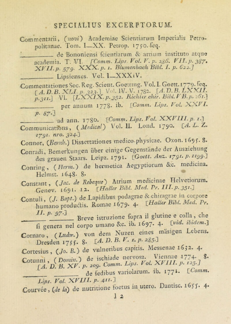 Commentarii, (novi) Academia-e Scientiarum Imperialis Petro- politanae. Tom. 1—XX. Petrop. i7fo.-feq. de Bononiensi fcientiarum & artium instituto atquo academia. T. VI. [Comm. Lrps Vol. V. p. 2.8.6. VII. p. 387. XVII. p. 579. XXX./;. 1. BLumerihach BibL I. p. 622.] Lipsienses. Vol. 1—XXXiV. Commentationes Soc. Reg. Scient. Goetrmg. Vol. I. Goett. 1779- feq. [ A. D. B. XLI p- 323■ 1 Vol. IV. V. j 732. [A. D. B.LXX1I. p.311.] VI. [LXX1X. p. 332. Richier chir. Bibi. VB.p. 261.) per annum 1778- ib. [Comm. Lips. Vol. XXVI. P- 87'’3 acj ann. 178°* [Comm. Lips. Vol. XXVIII. p. /.] Communications, ( Medical) Vol. II. Lond. 1790. [A. L. Z. 1791. nro. 324.] Connor, (Beynh.) Dissertationes medico-physicae. Oxon. 169?. 8. Conradi, Bemerkungen uber einige Gegenstande der Ausziehung des grauen Staars. Leip2. 1791. [Goett. Anz. 1791. p. 1199^ Conring, (Herm.) de hermetica Aegyptiorum &c. medicina. Helmct. 1648- 8* Constant. (Jac. de Reieqnt') Atrium medicinae Helvetiorum. Genev. 1691. 12. \HeMsr Bibi. Med. Pr. III. p. 351.J Contuli, (/. Soft.) de Lapidibus podagme & chiragrae in colore humano productis. Romae 1679. 4- \_Haller BM. Med. Pr. L_ Breve istruzione fopra ii glutine e colla, che fi genera nel corpo umano &c. ib. 1697- 4- tvld- duriem.] Cornaro, (Lndw.) von dem Nuzen eines masigen Lebens. Dresden 17^ f. 8* S*. B. V. 1. p. 2J5O Cortesius, (,/o. B.) de vulneribus capiris. Messenae i6)i. 4. Cotunni, (Domi,,.) de ischiade nervos^ \hennae 1774. 8- r a TJ B XV. P. 200. Comm. Lips. I ol. XVIII. p. i23.J L_ _ de Pedibus variolarum. ib. 177^ [Comm. Lips. Vol. XVIII. p. 4ii‘l . Courvee, (de la) de nutritione foetus 111 utero. Dantisc. 1 f f. 4-