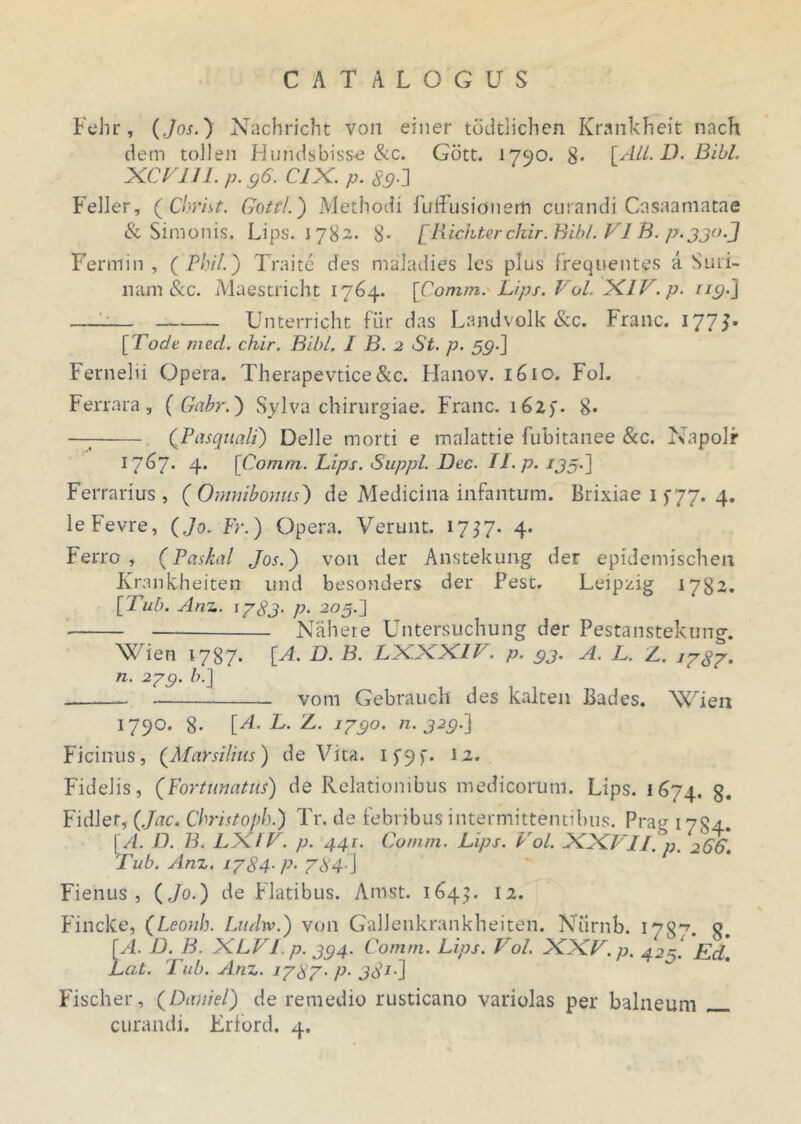 Fehr, (Jos.) Nachricht von einer todtlichen Krankheit nach dem tollen Hundsbisse &c. Gbtt. 1790. 8- [Ali. D. Bibi. XCVUI. p. 96. CIX. p. 89•] Feller, ( Christ. Gottl.') Methodi fuffusidnerft curandi Cnsaamatae & Simonis. Lips. 1782. 8- [Richterckir.Bibl. VI B. p.jjo.J Fermin , ( Phil.) Traite des maladies les plus frequentes a Suri- nam &c. Maestricht 1764. [Corum. Lips. Vol. XI V. p. n9.j —-— Unterricht fur das Landvolk &c. Franc. I77T [Tode med. chir. Bibi. I B. 2 St. p. 59.] Fernelii Opera. Therapevtice&c. Hanov. 1610. Fol. Ferrara, ( Gabr.) Sylva chirurgiae. Franc. 16Z). 8* — (Pasquali) Delie morti e malattie fubitanee &c. Napolr 1767* 4. [Comm. Lips. Suppi. JJec. II. P• *35'] Ferrarius, (Omnibonus) de Medicina infantum. Brixiae 1 f77. 4. leFevre, ( Jo. Fr.) Opera. Verunt. 1757. 4. Ferro, (Paskal Jos.') von der Anstekung der epidemischen Krankheiten und besonders der Pest. Leipzig 1782. [Tub. Anz. 17 83' P• 205J Naheie Untersuchung der Pestanstekung. Wien 1787. [A. D. B. LXXXIV. p. 9j. A. L. Z. 1787. n. 2yg. />.] vom Gebrauch des kalten Bades. \<Aieii 1790. 8- [A. L. Z. /790. n. 929.] Ficinus, (Marsilius) de Vita. 12. Fidelis, (Fortunatus) de Relationibus medicorum. Lips. 1674. g. Fidler, (Jac. Christoph.) Tr. de febribus intermittentibus. Prag 17S4. [A. D. B. LXFV. p. 441. Comm. Lips. Vol. XXVII. p. ‘266. Tub. Anz. 1784■ P- 784-] Fiehus , (Jo.) de Flatibus. Amst. 1645. 12. Fincke, (Leonh. Liuhv.) von GaJlenkrankheiten. Niirnb. 178*7. q. [A. D. B. XLVI p. j94. Comm. Lips. Vol. XXV. p. 425. Ed. Lat. Tub. Anz. 1787• P• 381’] Fischer, (Daniel) de remedio rusticano variolas per balneum