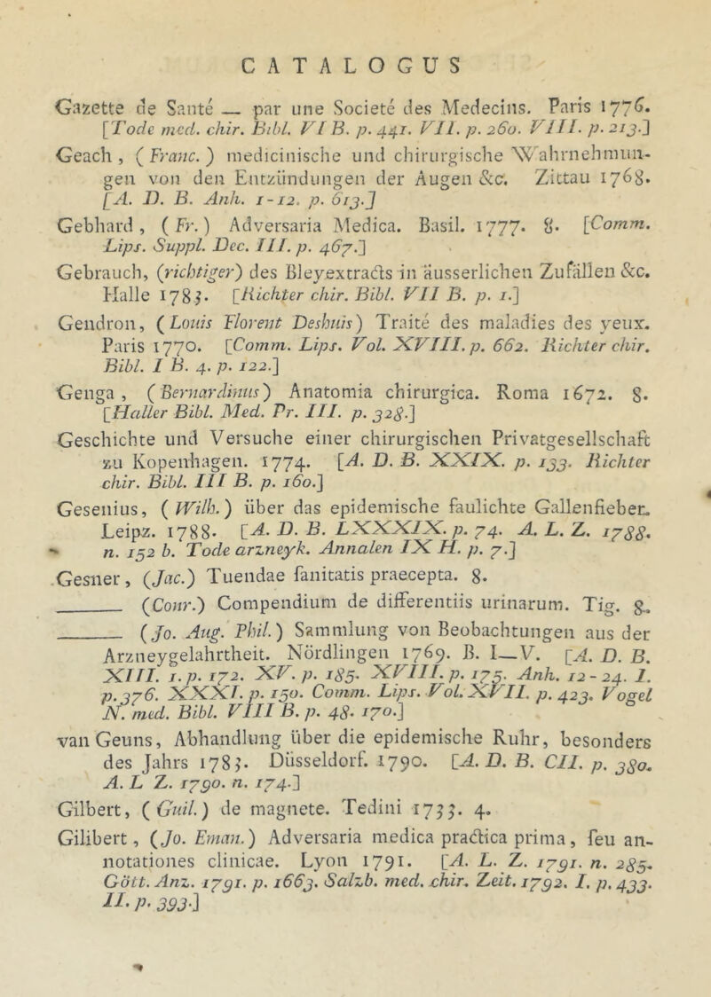 Gazette de Sante — par une Societe des Medecins. Paris 1776* [ Fode mcd. chir. Bibi. VIB. p. 441. VII. p. 260. Bili. p. 213.J Geach , ( Franc.) medicinische und chirurgische Wahrnehmun- gen von den Entzlindungen der Augen &C. Zittau 1768. [A. IX B. Anh. 1-12. p. 613.J Gebhard , (Fr.) Adversaria Medica. Basii. 1777. 8* [Comm. Lips. Suppi. JOcc. III. p. 467.] Gebrauch, (richtiger) des Bleyextrads in iiusserlichen Zufallen&c. Hali e 178^* [Bichter chir. Bibi. VII B. p. /.] Gendron, ( Louis Florent Deshuis) Traite des maladies des yetix. Paris 1770. [Comm. Lips. Vol. XVIII. p. 662. Rickter chir. Bibi. I B. 4. p. 122.] Genga , (BernarJinns) Anatomia chirurgica. Roma 1672. 8* [Haller Bibi. Med. Pr. III. p. 32$.] Geschichte und Versuche einer chirurgischen Privatgesellschaft zu Kopeirhagen. 1774. [A. D. B. XXIX. p. 133. Bichter chir. Bibi. III B. p. 160.J Gesenius, ( Wilh.) iiber das epidemische faulichte Gallenfieber. Leipz. 1788' [A. D. B. IXXX/X. p. 74. A. L. Z,. 1788.  n. 152 b. Fode arzneyk. Annalen VK H. p. 7.] Gesner, (Jac.) Tuendae fanitatis praecepta. 8- (Conr.) Compendium de differentiis urinarum. Tig. §., (Jo. Aug. Phil.) Sammlung von Beobachtungen aus der Arzneygelahrtheit. Nordlingen 1769. B. I—V. [A. D. B. XIII. I-P• 172. XV. p. 185. XVIII. p. /75. Anh. 12-24. 1- p.376. XXXI. p. 150. Comm. Lips. VoL XVII. p. 423. Vogel N. mcd. Bibi. VIII B. p. 48. 170.] vanGeuns, Abhandkrag liber die epidemische Ruhr, besonders des Jahrs 178). Dusseldorf. 1790. [A. D. B. CII. p. 380. A. L Z. 1730. n. /74.] Gilbert, ( Guil.) de magnete. Tedini 173}. 4. Gilibert, (Jo. Eman.) Adversaria medica praefica prima, feu an- notationes clinicae. Lyon 1791. [A. L. Z. 1731. n. 285+ Gott. Anz. 1731- p. 1663. Salzb. med. chir. Zeit. 1732. I. p, 433. H-P-393-J ”