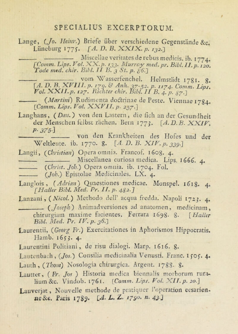 Lange, (Jo. Heiur.) Briefe liber verschiedene Gegenstande &c. Liineburg 177 f. [A. D. B. XX/X. p. ij2.J —. Miscellae veritates de rebus medicis, ib. 1774. [Comm. Lips. Vol. XX. p. rjj. Murray med. pr. Bibi. 11. p. 120. Tode med. ckir. Bibi. 11 B. 3 St. p. 86'.~] _ vom Wasserfenchel. Helmstadt 1781- 8* [A. D. B. XVI11. p. /79. & Anh.37-52. p. u74. Comm. Lips. Vol. XXII. p. i27. Richter chir. hibl. II B. 4. p. 87 C (.Martini) Rudimenta dodrinae de Peste. Viennae 1784.. [Comm. Lips. Vol. XXVII. p. 257.] Langhans, ( Dmi.) von den Lastern, die fich an der Gesundheit der Menschen felbst rachen. Bern 1775. [A.D.B. XXIV. P■ 375-1 von den Rrankheiten des Hofes und der Weltleute. ib. 1770. 8- [A. D. B. XIV. p. jj9.\ Langii, (Christicm) Opera omnia. Francof. 1608. 4. Miscellanea curiosa medica. Lips. 1 666. 4. (C/ irist. Joh.) Opera omnia, ib. 1704. Fol. (/ob.) Epistolae Medicinales. LX. 4. Langlois , (Adrian) Quaestiones medicae. Monspel. 1618. 4. [Halier Bibi. Med. Pr. II. p. 482.] Lanzani, (Nicol.) Methodo dell’ aequa fredda. Napoli 172}. 4. (Joseph) Animadversiones ad anatomen, medicinam, chirurgiam maxime facientes. Ferrara 1698- 8- [Haller Bibi. Med. Pr. IV. p. 967\ Laurentii, (Georg Fr.) Exercitationes in Aphorismos Hippocratis. Hamb. i6fj. 4. Laurentini Politiani, de risu dialogi. Marp. 1616. g- Lautenbach, (Jos.) Consilia medicinalia Venusti. Franc. ifof. 4. Lauth , (Thom) Nosologia chirurgica. Argent. J 78S- 8- Lautter, ( Fr. Jos ) Historia medica biennalis morborum rura- lium &c. Vindob. 1761. [Comm. Lips. Vol. XII. p. 20.J Lauverjat, Nouvelle methode de pratiquer 1’operation cesarien- ne&€, Paris 1789* L» 1?9°' n- 432