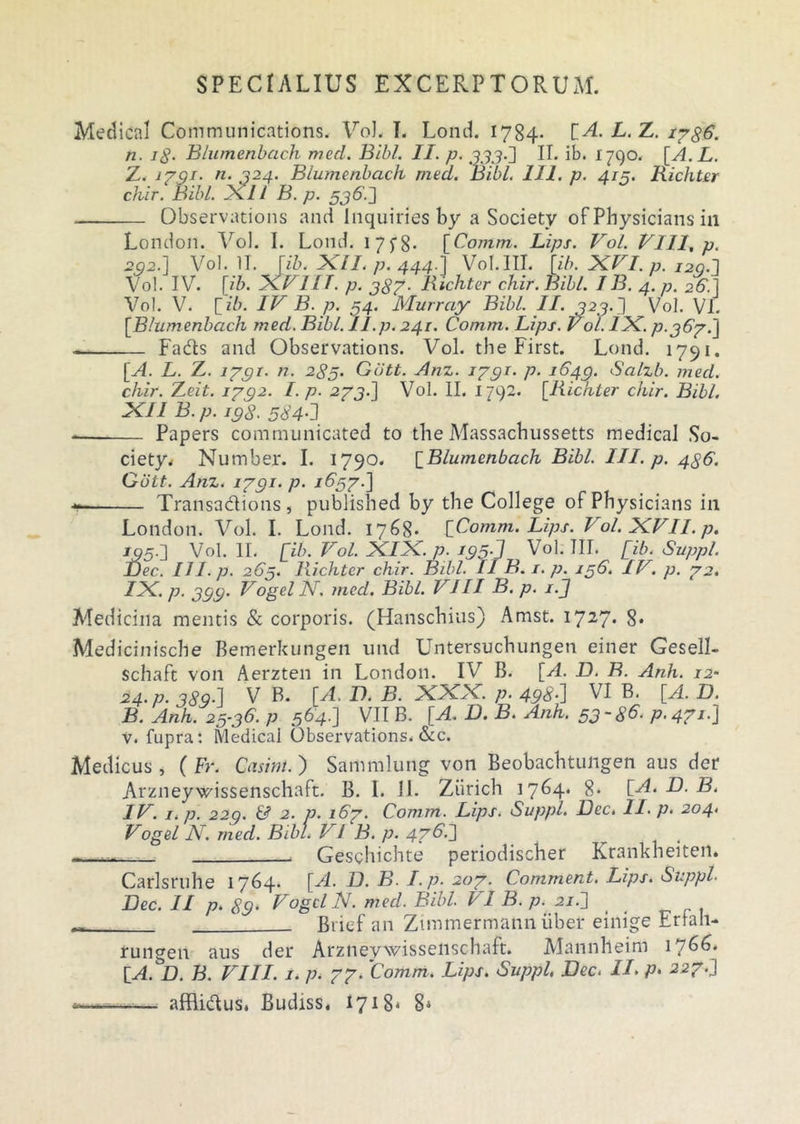 Medical Communications. VoL I. Lond. 1784. {A. L. Z. i?g6. n. ig. Blumenbach med. Bibi. II. p. 33,3-2 II. ib. 1790. [A. L. Z. 1791- n. 324. Blumenbach med. Bibi. 111. p. 419. Richter chir. Bibi. 2X.II B.p. 536.2 Observations and Inquiries by a Society ofPhysicians in London. Vol. I. Lond. 1 7yg. [Comm. Lips. Vol. Vili, p. 292.] Vol. II. [ib. XII. p. 444.] Vol. III. [ib. XVI. p. I2Q.l Vol. IV. [/Z>. XVI [T. p. 387. Richter chir. Bibi. IB. 4. p. 26.] Vol. V. [ ib. IV B. p. 54. Murray Bibi. II. 323.3 Vol. VI. [Blumenbach med. Bibi. II.p.241. Comm. Lips. Vol. IX. p. 367.3 ~ Fads and Observations. Vol. the First. Lond. 1791. [A. L. Z. 1791- n. 285. Gutt. Anz. 1791- p• 1649. Salzb. med. chir. 'Z.eit. 1792. I.p. .273.] Vol. II. 1792. [Richter chir. Bibi. XI1 B.p. 198. 564-3 — Papers communicated to the Massacbussetts medical So- ciety. Number. I. 1790. [Blumenbach Bibi. III. p. 486. Gott. Anz. 1791- p- 1657.] Transadions, published by the College ofPhysicians in London. Vol. I. Lond. 1768- {Comm. Lips. Vol. XVII. p. 195.3 Vol. II. [ib. Vol. XIX. p. 195J Vol. III. [ib. Suppi. Dec. II I.p. 265. Richter chir. Bibi. II B. 1. p. 156. IV, p. 72. IX. p. 399. Vogel N, med. Bibi. VIII B. p. i.J Medicina mentis & corporis. (Hanschius) Amst. i727* 8« Medicinische Bemerkungen und Untersuchungen einer Gesell- schaft von Aerzten in London. IV B. [A. D. B. Anh. 12- 24. p. 389-2 V B. [A. I). B. XXX. p. 496-2 VI P' [^- U. B. Anh. 25-36. p 564.2 VII B. [A. D. B. Anh. 53-86- p. 471.3 v. fupra: Medical Observations. &c. Medicus , ( Fr. Casini. ) Sammlung von Beobachtungen aus der Arzneywissenschaft. B. 1. il. Ziirich 17^4* 8« [A. D. B. IV. i.p. 220. & 2. p. 167. Comm. Lips. Suppi. Dec. II- p- 204. Vogel N. med. Bibi. V! B. p. 476.3 - Geschichte periodischer Krankheiten. Carlsruhe 1764. [A. D. B. I.p. 207. Comment. Lips. Suppi. Dec. II p. 89. Vogel N. med. Bibi. I 1 B. p. 21J ( ^ Biief an Ztmmermann liber einige Erfah- rungen aus der Arzneywissenschaft. Mannheim 1766. {A. D. B. VIII. 1. p. 77- Comm. Lips. Suppi. Dec. II- p, 227.3 . afflidus. Budiss. 171 8* 8*