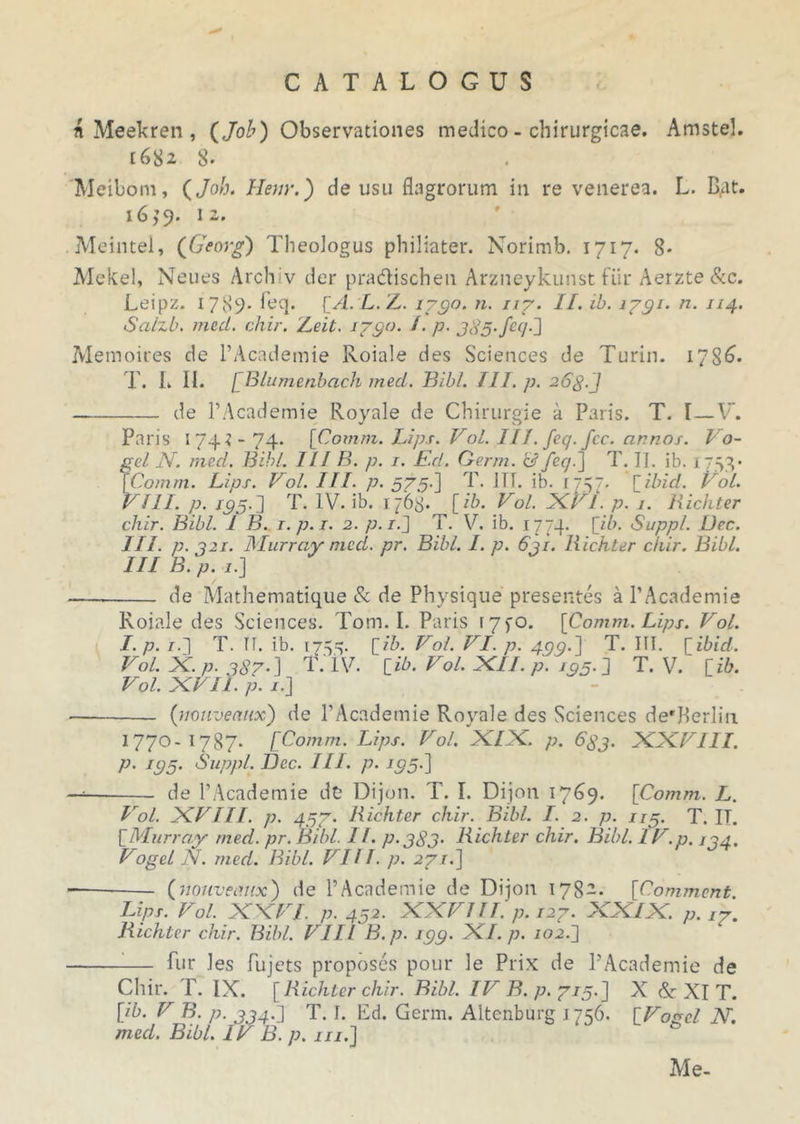 Meekren , (Job) Observationes medico - chirurgicae. Amstel. 1682 8- Meibom, (Joh. Hem'.) deusu flagrorum in re venerea. L. B,at. 1639. 12. Meintel, (Georg) Theologus philiater. Norimb. 1717. 8* Mekel, Neues Archiv der pradischen Arzneykunst fur Aerzte&c. Leipz. 1789- loq. [A.L.L. 1790. n. 117. II. ib. 1791. n. 114. Salzb. mcd. chir. Leit. 1790. ^• P' 3d5-/c<7-3 Memoires de PAcademie Roiale des Sciences de Turin. 1786. T. L II. [ Blumenbach med. Bibi. III. p. 26£.] de PAcademie Royale de Chirurgie a Paris. T. I—V’. Paris 1743-74. [Comm. Lips. VoL III. feq. fcc. annos. Vo~ gei N. mecl. Bibi. III B. p. 1. Kd. Germ. & /er/.] T. II. ib. 1753* [Comm. Lips. Vol. III. p. 575.] T. ITT. ib. 17. [ilnd. VoL. VIII. p. /95.3 T. IV. ib. 1768. [ib. Vol. XVI. p. j. Hichter chir. Bibi. I B. i.p.i. 2. p.i[\ T. V. ib. 1774. [ib. Suppi. Dec. III. p. 321. Murray mcd. pr. Bibi. I. p. 6ji. Hichter chir. Bibi. III B. p. 1.j de Mathematique & de Physique presentes a PAcademie Roiale des Sciences. Tom. I. Paris i7fO. [Comm. Lips. Vol. I. p. /.] T. II. ib. 1755. [ib. Vol. VI. p. 499.] T. III. [ibid. Vol. X. p. 387-] T. IV. [ib. Vol. XII. p. /05.3 T. V. [ib. Vol. xvil. p. 1.3 (muveatix) de PAcademie Royale des Sciences derPerlin 1770-1787. [Comm. Lips. Vol. XIX. p. 633. XXVIII. p. 193. Suppi. Dec. III. p. 195.] de PAcademie dc Dijon. T. I. Dijon 1769. [Comm. L. Vol. XVIII. p. 497. Hichter chir. Bibi. I. 2. p. 113. T. IT. [Murray med. pr. Bibi. 11. p.383• Hichter chir. Bibi. IV.o. j 94. Vogel N. med. Bibi. VHI. p. 271.] (nouveimx) de PAcademie de Dijon 1782. [Comment. Lips. Vol. X X VI. p. 452. XXVIII. p. 127• XXIX. p. 17. Hichter chir. Bibi. VIII B.p. 199. XI. p. /02.3 -— fur Jes fujets proposes pour le Prix de PAcademie de Chir. T. IX. [Hichter chir. Bibi. IV B.p. 713.] X & XI T. [ib. V B. p. 334.3 T. I. Ed. Germ. Altenburg 1756. [Voael N. med. Bibi. IV B.p. m. ] Me-