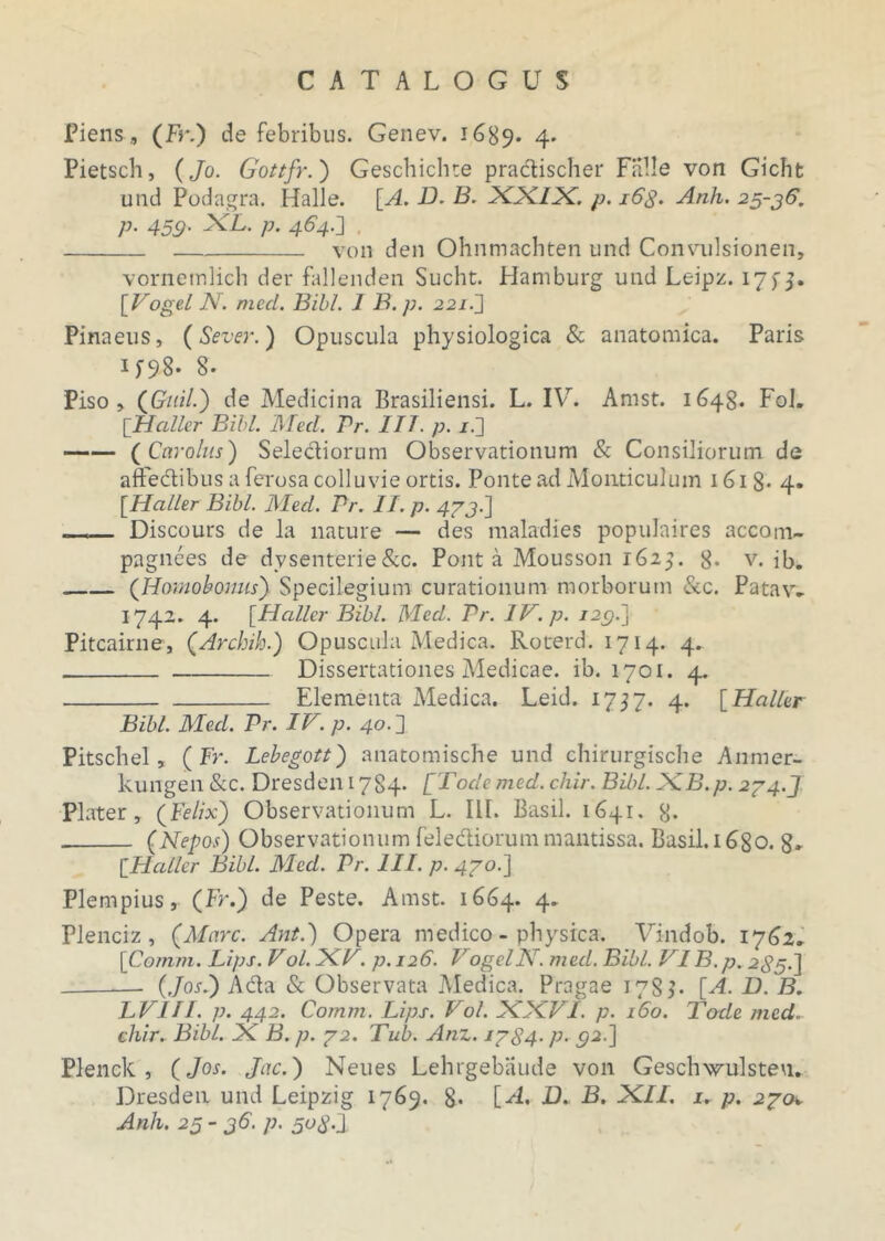 Piens, (Fr.) de febribus. Genev. 1689. 4* Pietsch, (Jo. Gottfr.} Geschichte pradischer Falle von Gicht und Podagra. Halle. [A. D. B. XX/X. p. 16$. Anh. 25-36. p. 45g. XL. p. 464.'] , ' von den Ohnmachten und Convulsionen, vornemlich der fallenden Sucht. Hamburg und Leipz. 17f 5. [Vogel JY. med. Bibi. 1 B. p. 221.] Pinaeus, (Sever.) Opuscula physiologica & anatomica. Paris if98- 8- Piso, (Guil.) de Medicina Brasiliensi. L. IV. Arast. 1648. Fol. [Haller Bibi. Med. Pr. IIT. p. /.] (Car olus) Selediorum Observationum & Consiliorum de affedibus a ferosa colluvie ortis. Ponte ad Mouticulum 161 8- 4- [.Haller Bibi. Med. Pr. II. p. 4/3-1 _ Discours de la nature — des maladies populaires accom- pagnees de dysenterie&c. Pont a Mousson 1625. 8. v. ib. (Hamobonus} Specilegium curationum morborum &c. Patav- 1742. 4. [Hcdler Bibi. Med. Pr. IV. p. 123.] Pitcairne, (Archih.) Opuscula Medica. Roterd. 1714. 4. Dissertationes Medicae, ib. 1701. 4. Elementa Medica. Leid. 1757. 4. [Haller Bibi. Med. Pr. IV. p. 40. ] Pitschel, (Fr. Lebegott} anatomische und chirurgische Anmer- kungen&c. Dresdeni784- [Tode med.chir. Bibi. XB.p. 2/4.J Plater, (Felix} Observationum L. III. Basii. 1641. 8* (Nepos) Observationum felediorummantissa. Basii.i6go. 8» [Haller Bibi. Med. Pr. III. p. 4/0.] Plempius, (Fr.) de Peste. Amst. 1664. 4. Plenciz , (Mare. Ant.) Opera medico - physica. Vindob. 17(32. [Comm. Lips. Vol. XV. p. 126. VogelN. med. Bibi. VI B. p. 235.] (Jos.} Ada & Observata Medica. Pragae 178F [A. D. B. LVIII. p. 442. Comm. Lips. Vol. XXVI. p. 160. Tode med. chir. Bibi. X B. p. /2. Tub. Anz. 1/S4. p. 32.] Plenck , (Jos. Jac.} Neues Lehrgebiiude von Geschwulsteu. Dresden und Leipzig 1769. 8* [-4. B. B. XII. 1. p. 2/0. Anh. 25- 36. p. 5og:x