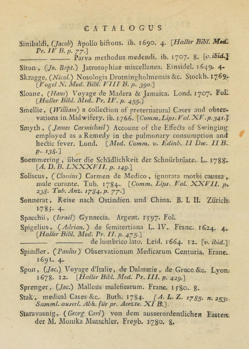 Sinibaldi, (Jacoh) Apollo bifrons, ib. 1690. 4. [Haller Bibi. Med. Pr. IV B. p. 77.] . . Parva methodus medendi, ib. 1707. 8» Siton , (Jo. Bapt.) Jatrosophiae miscellanea. Einsidel. 1649,. 4. Skragge, (Nicol.) Nosologia Drotningholmetisis &c. Stockh. 17^9,- ['Vogel N. Med. Bibi. VIII B. p. 390.] Sloane, (Hans) Voyage de Madera & Jamaica. Lond. 1707. Fo£ [Haller Bibi. Med. Pr. IV. p. 455.] Smellie, (Wi Iliam) a colle&ion of preternatural Cases and obser- vations in Midwifery. ib. 1766. [Comm,Lips^Vol.XV.p. 341.] Smyth , (James Carmichael) Account of the Effe&s of Swinging employed as a Remedy in the pulmonary consumption and lledtic fever. Lond. [Med. Comm. v. Edinb. 11 Ilee. II B.. Soemmering, iiber die Schadlichkeit der ScHniirbriiste.. L. 1788- [A. D. B. LXXXVII. p. i49.\ Soliscus, ('Clossius') Carmen de Medico , ignorata morbi ca«ussav male curante. Tub. 1784- [Comm. Lips. Vol. XXVII. p* 238. Tub. Anz. 1784' P• 77\\ Sonuerat, Reise nach Ostindien und Ghina. B. I. II. Ziirick. 178;. 4- Spacchii, (Israel) Gynaecia. Argent. rp97; Fol. Spigelius, (Adrian.) de femitertiana L. IV.. Franc. 1624. 4. [Haller Bibi. Med. Pr. II. p. 475.1 de lumbrico lato. Leid. 1664. 12. [v. ibid.J| Spindler. (Paulus)' Observationum Medicarum Centuria. Erane. 169 L. 4. Spon, (Jac.) Voyage dTtalie, de Dnlmatie, de Grece, &c. Lyotu 1678* 12. [Haller Bibi. Med. Pr. III. p. 429.] Sprenger, (Jac.) Malleus maleficarum. Franc. 1 f80. 8- Stak , medical Cases &c.. Buth. 1784- [A.L.Z. 1785. n. 253?. Scunml. auserl. Abh. fur pr. Acrzte. XI iL]. Staravasnig, (Georg Cari) von dem ausserordentlichen Fasten; der M. Monika Mutschler. Freyb. 1780. 8*