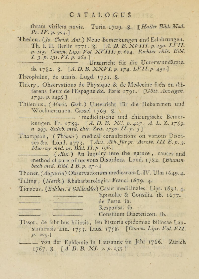 thram virilem novis. Turin 1709.. £Haller Bibi. Med. Pr. IV. p. 304. ] Thedeu, (Jo. Christ. Ant.') Neue Bemerkungen amd Erfahrnngen-. Th. I. II. Berlin 1771. 8- [A. D. B. XVIII. p. 190. LVII. p. 113. Cotum. Lips. Vol. XVIII. p. 604. Richter chir. Bibi. I-3-p. 131. FI. p. 264.] Unterricht fiir die Unterwundarzte. ib. 1782. 8- [A. D. B. XX£/. p. i74. LVIl.p. 45a-] Theopbilus, de urinis. Lugd. 17^1. 8- Thiery, Observations de Physique & de Medecine facfls en dif- ferens lieux de 1’Espagne &c. Paris 1791- [G-ott. Anzeigen. 1732. p. 1498 Thilenius, (Moriz Gerh.) Unterriebr fiir die Hebaramen uud Wochnermnen. Cassel 1769. 8- • medicinische und chirurgische Bemer- kuugen. Fr. 1789. [A. D. B. XC. p. 427. A. L. Z. 1789- n 233. Salzb. mecL chir. iLeit. 1790. II. p. 3.] Thompson, ( Thomas') medical consultations 011 varicus Disea- ses &c. Lond. 177?. [Aus. Abh.jiirpr. Aerzte. III B. p. 3. Murray med. pr. Bibi. II. p. I9^-^ ~ (Alex.) An Inquiry into the nature, causes and method ot cure of nervous Disorders. Lond. 1782. [Blumen- bach med. Bibi. I B. p. 271.J 'TY.owQx.QAugustin) Observationum medicarum L. IU. Ulm 1-649.4. Tilling, (Matth.) Rhabarbarologia. Franc. 1679. 4. Timaeus, (Bahhas. a Gdldeuklee) Casus medicinales. Lips. 1691. 4. Epistolae & Consilia, ib. 1677. de Peste, ib. Responsa, ib. Consilium Diaeteticon. ib. Tissot, de febribus biliosis, feu historia epidemiae biliosae Lau- sanuensis ann. 17f y. Laus. 17 f 8- [Comm. Lips. Vol. VII. p. 203.] von der Epidemie in Lausanne im Jahr 1766. Ziirich 1767. 8- [A. D. B. XI. 2. p. 233.]