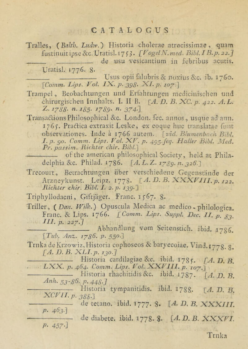 Tralles, (Balth. Ludw.) Historia cholerae atrocissimae , quam fustinuitipse&c. Uratisl. 17 f J. [FogelN.med. Bibi. IB.p. 22.] . de usu vesicantium in febribus acutis. Uratisl. »776. 8- Usus opii falubris & noxius &c. ib. 1760. [Comm. Lips. Vol. 1X. p. 398- XI. p. 107] Trampel, Beobacbtungen und Erlahrungen medicinischen und chirurgischen Innhalts. I. II B. [A. D. B. XC. p. 422. A. L. Z. i788- n. 185. 1789• n• 374•] Transadions Philosophical &c. London. fec. annos, usque ad anu. 176)'. Pradica extraxit Leske, ex eoque huc translatae funt observationes. Inde a 1766 autem, [vici. Blumenbndi Bibi. I. p. go. Comm. Lips. Vol. XV. p. 495.Jeq. Llcdler Bibi. JMccl. Pr. p cessim. Richter chir. Bibi.] ofthe american philosophical Society, held at Phila- delphia &c. Philad. 1786. [A.L.Z. 1789. n. 326.] Trecourt, Betrachtungen iiber verschiedene Gegenstande der Arzneykun-st. Leipz. 1778* [H. B. B. XXX7///, p. I22. Richter chir. Bibi. I. 2.p. 139.3 Triphyllodacni, Giftjager. Franc. 1 f67. 8« Triller, ( Dem. JYilh.) Opuscula Medica ac medico - philologica. Franc. & Lips. 1766. [Comm. Lips. Suppi. JDcc. IT. p p, III. p. 227.3 Abhandlung vom Seitenstich. ibid. iyg^. [Tub. Anz. 178C. p. 550.] Trnka de Krzowiz, Historia cophoseos & baryecoiae. Vind.1775 q [A, JD. B. XLI. p. 130.3 ' Historia cardilagiae &c. ibid. 17 S y. [A. D. B. . LXX. p. 464. Comm. Lips. Vol. XXLIII. p. 107.J Historia rhachitidis &c. ibid. 1787. [A. JD. B. Anh. 53-86. p. 448] ■ Historia tympanitidis. ibid. 1788* [A. B. B. XCVlI.p. 38S.] ■— de tetano, ibid. 1777. 8. [H. D. B. XXXIII. p. 463.] de diabete, ibid. 1778« 8- [H. D. B. XXXVI. P• 457' J Trnka