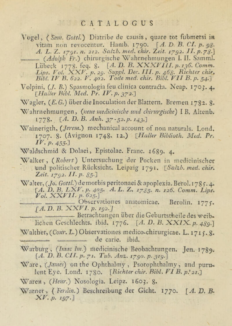 Vege), (Sani. Gottl.) Diatribe de causis, quare tot fubmersi in vitam non revocentur. Hamb. 1790. [A. D B. CI. p. gg. A. L. Z. i?gi. n. 212. Salzb. med. chir. Zeit. 1732. II. p-78-] (Adolph Fr.) chirurgische Wahrnehmungen I. II. SammJ. Liibeck 1778. feq. 8- [A. D. B. XXXVIII. p. 136. Comm. Lips. Vol. XXV. v. 2g. Suppi. Dec. III. p. 468. Richter chir. Bibi. IV B. 622. V. 402. Tocle med. chir. Bibi. VII B. p. 54.1 Volpini, (./. B.) Spasmologia i'eu clinica contracta. Neap. 170^.4. [Ilcdler Bibi. Med. Pr. IV. p. 372.J Wagler, (E.G.) uber die Inoculation der Blattern. Bremen 1782. g- Wahrnehmungen, (neue mediciuische und chirurgische) I B. Altenb. 1778. [A. D. B. Anh. 37 ■ 52.p. 143.] Wainerigth, (Jerem.) meclianical account of non naturals. Lond. 1707. 8- (Avignon 1748* I2») [Haller Biblioth. Med. Pr. IV. p. 455-1 Waldschmid & Dolaei, Epistolae. Franc. 16^89. 4. ‘Walker, (Robert) Untersuchung der Pocken in mediciniscber Und politischer Riicksicht. Leipzig 1791. {Salzb. med. chir. Zeit. i7g2. II. p. 85-1 Walter, (Jo. Gottl.) demorbis peritonaei & apoplexia. Berol. 178)'. 4* [A D. B. LXV. p. 403. A. L. Z. i7g5. n. 126. Comm. Lips. Vol. XXVII. p. 625.] . — Observationes anatomicae. Berolin. 177C. [A. D. B. XXVI. p. ig2.J —— Betrachtungen iiber die Geburtstbeile des weib- lichen Geschlechts. ibid. 1776. [A. D. B. XXIX. p. 4gg.] Walther, (Conr. L.) Observationes medico-chirurgicae. L. 1715-. 8. •«— — — de carie, ibid. Warburg , (Imae Im ) medicinische Beobaclitungen. Jen. 1789* [A. D. B. CII. p. 71. Tub. Anz. 17go. p- grg-] Ware, (James) 011 the Ophthalmy , Psorophthalmy, and puru- lent Eye. Lond. 1780. [Richter chir. Bibi. VI B. p*21.'} Waren , (Henr.) Nosologia. Leipz. 160$. 8» Warner , { Ferdin.) Beschreibung der Gicht. 1770. [A. D. B. XV. p. ig7.]