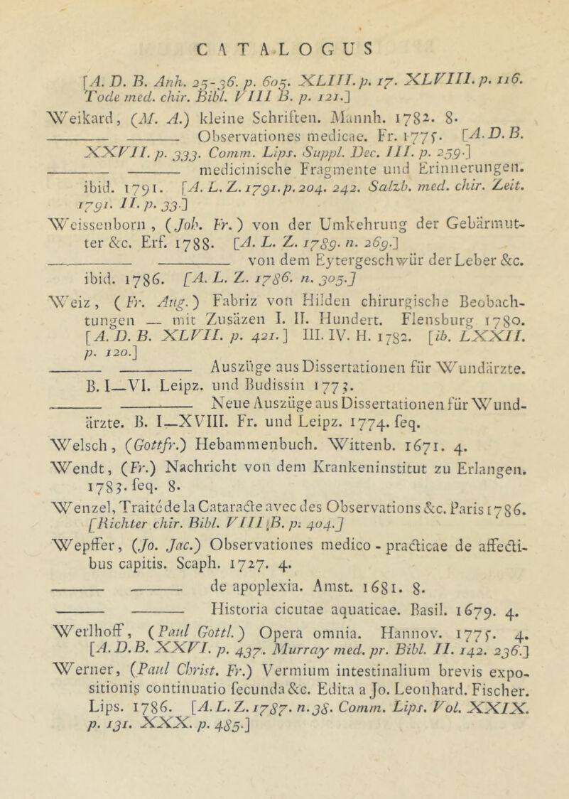 [A. D. B. Anh. 25-36. v. 605. XLITI.p. ig. XLVIII. p. 116. 'rode med. chir. Bibi. I 111 B. p. 121.] Weikard, (d/. A.) kleine Schriften. Mannh. 178*. 8- Observationes medicae. Fr. 1-77f- [A.D.B. XXVII. p. 333. Comm. Lips. Suppi. Dee. III. p. ^59-] medicinische Fragmente und Erinnerungen. ibid. 1791. [A. L. Z. iggi.p. 204. 242. Salzb. med. chir. Zeit. i?91' 330 Weissenborn , (Joh. Fr.) von der Umkehrung der Gebarmut- ter &c, Erf. 1788* [A. L. Z. 1589- «• 265;.] von dem Eytergeschwiir der Leber &c. ibid. 1786. [A. L. Z. 17 8^. n. 305.J Weiz, ( Fr. Aug.) Fabriz von Hilden chirurgische Beobach- tungen — mit Zusiizen I. II. Hundert. Flensburg 1780* [A. D. B. XLVII. p. 421.] III. IV. H. 1732. [ib. LXXIl. p. 120.] Ausziige ausDissertationen fur Wundarzte. B. I VI. Leipz. und Budissin 177 ?. Neue Ausziige aus DissertationenfurWund- iirzte. B. I—XVIII. Fr. und Leipz. 1774. feq. Welsch, (Gottfr.) Hebammenbuch. Wittenb. 1671. 4. Wendt, (Fr.) Nachricht von dem Krankeninstitut zu Erlangen. 1785. feq. 8- 'WenzebTraitcdelaCataradleavecdes Observations &c. Paris 1786. [Richter chir. Bibi. VIII B. p; 404.J Weptfer, (Jo. Jac.) Observationes medico - pradicae de affe&i- bus capitis. Scaph. 1727. 4. de apoplexia. Amst. 1681. 8* Historia cicutae aquaticae. Basii. 1679. 4. Werlhoff, {Paul Gottl.) Opera omnia. Hannov. 177f. 4. [A.D.B. XXVI. p. 437. Murrciy med. pr. Bibi. II. 142. 236J Werner, (Paul Christ. Fr.) Vermium intestinalium brevis expo- sitionis continuatio fecunda&e. Edita a Jo. Leonhard. Fischer. Lips. 1786. [A.L.Z. 1787. n.38. Comm. Lips. Vol. XXIX. p. 13!• VW. p. 480'J