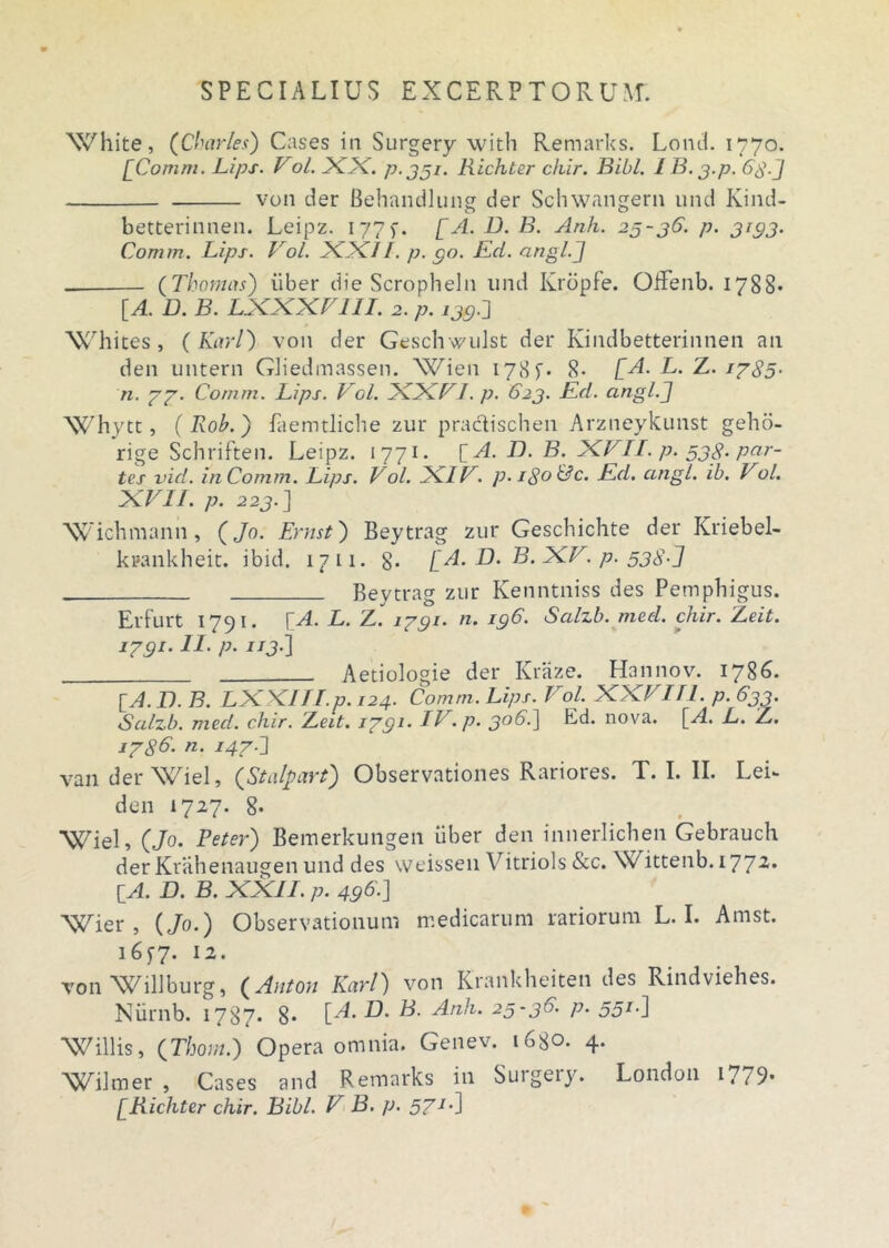 White, (Charles) Cases in Surgery with Remarks. Lond. 1770. [Comm. Lips. Vol. XX. p. 351. Richter cliir. Bibi. 1B. j.p. 68-] von der Behandlung der Sclnvangern und Kind- betterinnen. Leipz. 177f. [A. B. B. Anh. 25-36. p. 3133. Comm. Lips. Vol. XXII. p. 90. Kd. angi.] (Thomas) iiber die Scropheln und Kropfe. Offenb. 1788* [A. D. B. LXXXV111. 2. p. 135] XChites, (Karl) von der Geschwulst der Kindbetterinnen an den untern Gliedmassen. Wien 178 8- [A. L. Z. 1785- n. 77. Comm. Lips. Vol. XXVI. p. 623. Kd. angi.] XChytt, (Rob.) faemtliche zur pradlischen Arzneykunst geho- rige Schriften. Leipz. 1771. [A. L). B. XVII. p. 538. par- tes vid. in Comm. Lips. Vol. XIV. p.iSo&c. Kd. angi. ib. Vo.l. XVII. p. 223.] \v ichmann , (Jo. Ernst) Beytrag zur Geschichte der Kriebel- kpankheit. ibid. 1711. g. [A. D. B. XV. p. 538-] Beytrag zur Kenntniss des Pemphigus. Erfurt 1791. bA. L. Z. 1731. a. 196. Salzb. med. chir. Leit. 1791. II. p. 113.] Aetiologie der Kraze. Hannov. 1786. [A. D. B. LXXIIT.p. 124. Comm. Lips. Vol. XXVIII. p. 633. Salzb. med. chir. 'Leit. 1791. IV. p. 306] Ld. nova. [A. L. Z. 1786. n. 147 J van der Wiel, (Stalpart) Observationes Rariores. T. I. II. Lei- den 1727. 8. XCiel, (Jo. Feter) Bemerkungen iiber den innerlichen Gebrauch derKrahenaugen und des vveissen Vitriols &c. Wittenb. 1772. {A. D. B. XXII. p. 496.] XCier , (Jo.) Observationum medicarum rariorum L. I. Amst. 1657. 12. von Willburg, (Anton Karl) von Krankheiten des Rindviehes. Niirnb. 1787. 8* [A. 1. 25-36. p. 551.) Willis, (Thom.) Opera omnia. Genev. i6go. 4. XCilmer , Cases and Remarks in Suigeiy. London 1779* [Richter chir. Bibi. V B. p. 571')