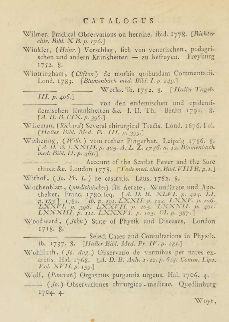 Wil mer, Practical Observations on herniae, ibid. 1778- rRichter chir. Bibi. X B. p. 17 6.2 Winkler, (Heinr.) Vorschlag , fich von venerischen, podagri- schen und andern Krankheiten — zu befreyen. Frevburg 17)2- 8* Wintringham, (C/ifton) de morbis quibusdam Commentarii. Lond. 178?- [Blumenbach med. Bibi. I. p. 249.] Works. *ib. 17^2. 8* [Haller Tageb. III. p. 406.2 von den endemischen und epidemi- demischen Krankheiten &c. I. II. Th. BerJin 1791. 8. IA. B. B. CIX. p. 396.2 Wisemau, (Kichard) Several chirurgica! Tracls. Lond. 1676. Fol. \_Haller Bibi. Med. Pr. II f. p. 309. J Withering, ( IVilh. ) vom rothen Fingerhut. Leipzig 1786. 8* [A. B. B. LXXIlI. p. 403. A. L. Z. 17$6. n. 12. Blumenbach med. Bibi. If. p. 461.2 Account of the Scarlat Fever and the Sore throat&c. London 1778* [Tode med. chir. Bibi. VIIIB. p.i-2 Withof, (Jo. Ph. L.) de castratis. Laus. 1762. 8« Wochenblatt, ([medicinisches) Fur Aerzte, Wundarzte und Apo- theker. Franc. 1780. feq. [A. B. B. XLVI. p. 424. LI. p. 1S3 1 178r• [ ib. p. 101. LXXIl. p. 122. LXXV. p. ro6. LXXVI. p. 396. LXXVII. p. 103’ LXXXIT. p. 401. LXXXI11. p. ni. LXXXV1. p. 103. Cl. p. 387.] Woodward, (John) State oF Physik and Diseases. London 1718- 8- Seled Cases and Consultations in Physik. ib. 17^7. 8. [Haller Bibi. Med. Pr. IV. p. 281.2 Wohlfarth, (Jo. Aug.) Observatio de vermibus per nares ex- cretis. IIni. 1768- [A. B. B. Anh. 1-12. p. 6ig. Comm. Lips. Vol. XVIT. p. 139.] Wolf, (Pancrat.) Orgasmus purganda urgens. Hal. 1706. 4. (Jo.) Observationes chirurgico - medicae. Quedlinburg 1704. 4. Woyt,