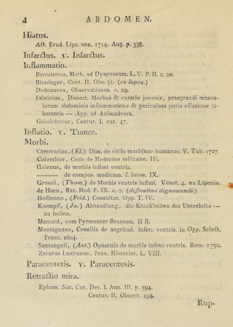 Hiatus. Aft. Erud. Lips. ann. 1719. Aug. p. 333. Tn far cius, v. Infardus. Inflammatio. Bartolettus, Math. ad Dyspnoeam. L. V. P. II. c, 20. Binninger, Cent. II. Obs. 51. (ex lapsu.') Dodonaeus, Observationes, c. 29. Fabricius , Dissert. Morbus & curatio juvenis, praegrandi muscu- lorum abdominis inflammatione & periculosa puris effusione la- borantis — App. ad Animadvers. Gabelchover, Centur. I. cur. 47. Inflatio, v. Tumor. Morbi. Camerarius, (EI.) Diss. de vitiis machinae humanae. V. Tub. 1727. Colombier. Code de Medecine militaire. IV. Galenus, de morbis infimi ventris. de compos, medicam, f. locos. IX. Grossii, (Thom.) de Morbis ventris infimi. Venet. 4. ex Lipenio. ^ de Haen , Rat. Med. P. JX. c. 2. (difficultas dignoscendi.) Hoffmann , (Frid.) Consultat. Opp. T. TV. Kaempff, (Jo.) Abhandlung, die Krankheiten des Unterleibs — zu heilen. Marcard, vom Pyrmonter Brunnen. II B. Montagnana, Consilia de aegritud. infer, ventris, in Opp. Select. Franc. 1604. Santangeli, (Anti) Opuscula de morbis infimi ventris. Rom. 1750. Zacutus Lusitanus, Prax. Historiar. L. VIII. Paracentetis. v. Paracentesis. Retradio mira. Ephem. Nat. Cur. Dec. I. Ann. IIT. p. 594. Centur. II. Observ. 198. Rup-