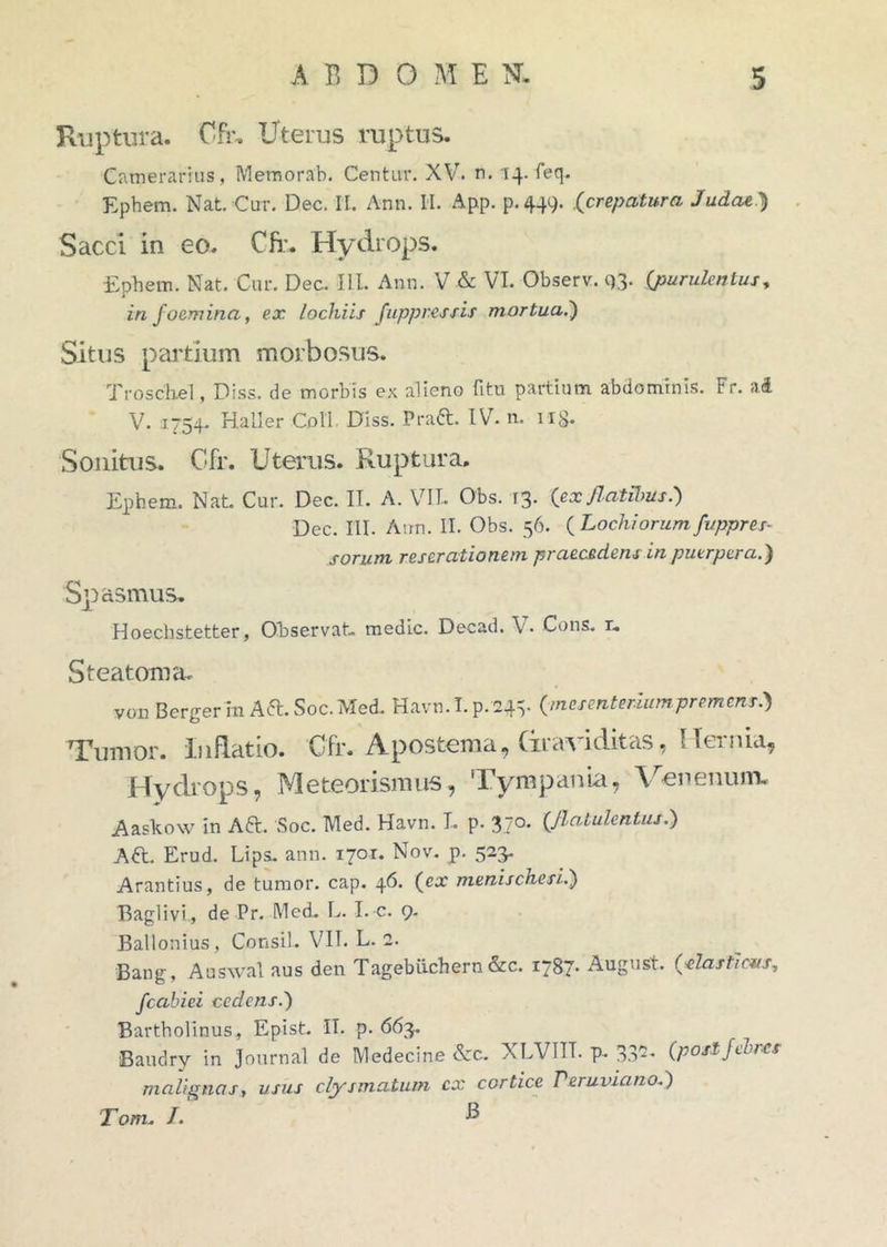 Ruptura. Cfr. Uterus ruptus. Camerarius, Memorab. Centur. XV. rt. 14. feq. Ephem. Nat. Cur. Dec. II. Ann. II. App. p.449. .(crepatura Judae) Sacci in eo. Cfr. Hydrops* Ephem. Nat. Cur. Dec. III. Ann. V & VI. Observ. 93. {purulentus, infoemina, ex lochiis fuppr.essis mortua.') Situs partium morbosus. Troschel, Diss. de morbis ex alieno fitu partium abdominis. Fr. ad V. 1754. Hali er Coli Diss. Praft. IV. n. n§. Sonitus. Cfr. Uterus. Ruptura. Ephem. Nat Cur. Dec. II. A. VII. Obs. 13. {ex flatibus.) Dec. III. Ann. II. Obs. 56. {Lochiorumfuppres- sorum rescrationem praecedens in puerpera.) Spasmus* Hoechstetter, Observat medie. Decad. V. Cons. x. Steatoma. von Berger in Aft.Soc.Med. Havn. I. p. 24=5. {mesenteriumpremens.) Tumor. Inflatio. Cfr. Apostema, Graviditas, Hernia, Hydrops, Meteorismus, Tympania, Venenum. Aaskow in Aft. Soc. Med. Havn. L p. 370. {flatulentus.) A&. Erud. Lips. ann. 1701« Nov. p. 523. Arantius, de tumor, cap. 46. {ex menisckesi.) Baglivi, de Pr. Med. L. I. c. 9. Ballonius, Consil. VII. L. 2. Bang, Auswal aus den Tagebiichern &c. 1787’ August. (■>elasticus, fcaluei cedens.) Bartholinus, Epist IT. p. 663. Baudry in Journal de Medecine &c. XLVIIT. p. 332. {posijebics malignas, usus clysmatum cx cortice Peruvianof) Tom. /. B