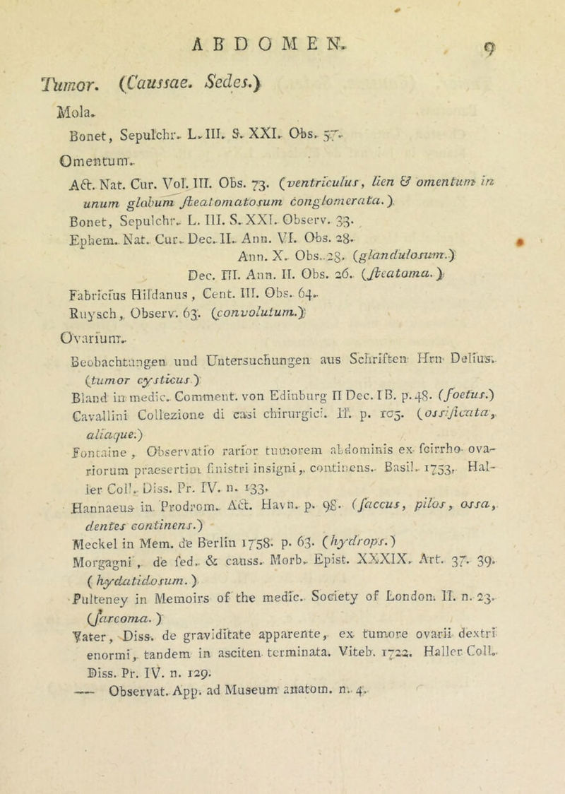 <7 Ihimor. (Caussae. Sedes.) Mola» Bonet, Sepulchr.. L» III» S. XXI. Obs. 57» Omentum» Aft. Nat. Cur. VoT. III. Obs. 73. (ventriculus, lien & omentum in unum globum Jieaiomatosum conglomerata.') Bonet, Sepulchr» L. III. S. XXI» Observ. 33’ Ephem» Nat» Cur» Dee»II.. Ann. \ I. Obs. 28» Ann. X» Obs..(glandulosum») Dec. ITI. Ann. II. Obs. 26. (,fteatama Fabricius Hildanus , Cent. III. Obs. 64»- Ruysch,, Observ. 63. (convolutum.)} Ovarium.. Beobachtangen uud Untersucfiung.en aus Seliriften Hrn- Delius» (tumor cysticus ) Bland in medie. Comment. von Edinburg IT Dec. I B. p.48. (foetus.') Cavallini Coliezione di casi chirurgici. IT. p. rc^. (ossijicatay aliaque;) Fontaine , Observatio rarior tumorem abdominis ex fcirrho- ova- riorum praesertim fmistri insigni,, continens» Basi!» 1753, Hal- ler Coli. Diss. Pr. IV. n- i33* Hannaeus in. Prodrom» Aiit. Havn. p. C)£. (faccus, pu.os, osscit cientes continens i) Meckel in Mem. de Berlin 1758. P* 63. (hydrops.) Morgagni , de fed» & causs» Morb» Epist. XXXIX, Art. 37. 39' ( hydatidosum.) Pulteney in Memoirs of the medie. Society of Londom II. n. 23. (fcircoma. ) Vater, Diss. de graviditate apparente, ex- tumore ovarii dextri enormi, tandem in asciten terminata. Viteb. 1722. Hallcr Coli.- Diss. Pr. IV. n. 129. — Observat. App. ad Museum anatotn. n. 4,