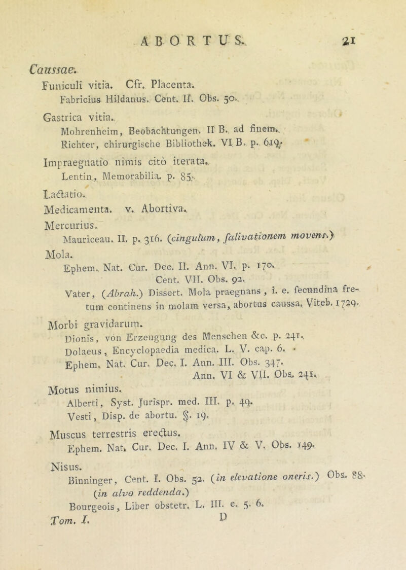 Caussae\ Funiculi vitia. Cfr. Placenta. Fabricius Hi-ldanus. Cent. IL Obs. 50. Gastrica vitia.. Mohrenheim, Beobachtu-ngen. II B. ad finerm. Richter, chirurgische Bibliothek. VI B, p. 619; Impraegnatio nimis cito iterata. Lentin, Memorabilia p. 85.’- Fa datio. Medicamenta, v. Abortiva. Mercurius. Mauriceau. IL p. 316. (cingulum, falivationem movens.} Mola. Epliem. Nat. Cur. Dcc. II. Ann. VI. p. 17°* Cent. VTT. Obs. 92. Vater, (Abrah.) Dissert. Mola praegnans , i. e. fecundina fre- tum continens in molam versa, abortus caussa. Viteb. 1729. Morbi gravidarum. Dionis, von Erzeugung des Menschen &c. p. 24T.. Dolaeus, Encyclopaedia medica. L. V. cap. 6. • Ephem. Nat. Cur. Dec. I. Ann. III. Obs. 347. Ann. VI & VII. Obs. 241. Motus nimius. Alberti, Syst. Jurlspr. med. III. p. 49. Vesti, Disp. de abortu. §. 19. Muscus terrestris eredus. Ephem. Natk Cur. Dec. I. Ann, IV & V. Obs. 149- Nisus. Binninger, Cent. I. Obs. 52. (in elevatione oneris.) Obs. 88 (in alvo recidenda.') Bourgeois, Liber obstetr. L. III. e. 5- b. Tom. I. ^