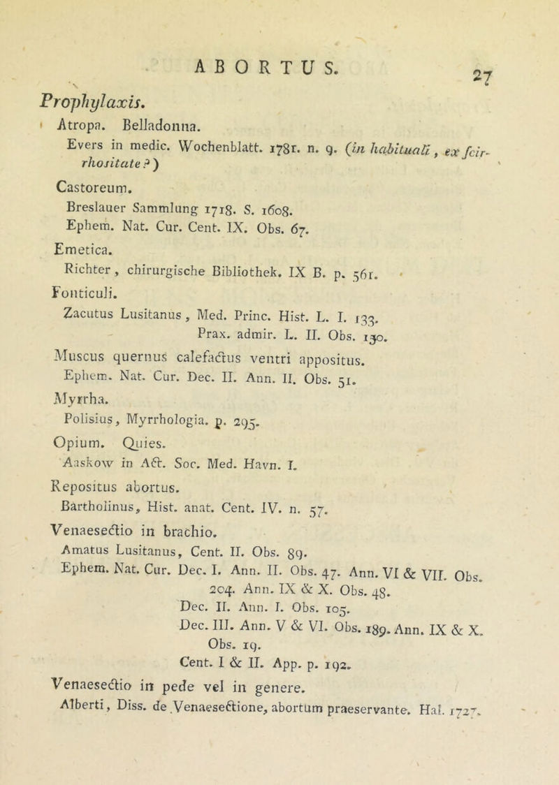 27 Pro])hylaxis. * Atropa. Beliadonna. Evers in medie. Wochenblatt. 1781. n. 9. (in habituali, ex far rhositate ? ) Castoreum. Breslauer Sammlung 1718. S. 1608. Ephem. Nat. Cur. Cent. IX. Obs. 67. Emetica. Richter, chirurgische Bibliothek. IX B. p. 561. Fonticuli. Zacutus Lusitanus, Med. Prine. Hist. L. I. 133. Prax. admir. L. II. Obs. 130. Muscus quernus calefadus ventri appositus. Eplicm. Nat. Cur. Dee. II. Ann. II. Obs. 51. Myrrha. Polisius, Myrrhologia. p. 295. Opium. Quies. Aaskow in Afr. Soc. Med. Havn. I. Repositus abortus. Bartholinus, Hist. anat. Cent. IV. n. 57. Venaesedio in brachio. Amatus Lusitanus, Cent. II. Obs. 89- Ephem. Nat. Cur. Dee. I. Ann. II. Obs. 47. Ann. VI & VIL Obs 204. Ann. IX & X. Obs. 48. Dee. II. Ann. I. Obs. 105. Dee. III. Ann. V & VI. Obs. 189. Ann. IX & X. Obs. 19. Cent. I & II. App. p. 192. Venaesedio iri pede vel in genere. Alberti, Diss. de Venaese&ione, abortum praeservante. Hal. \